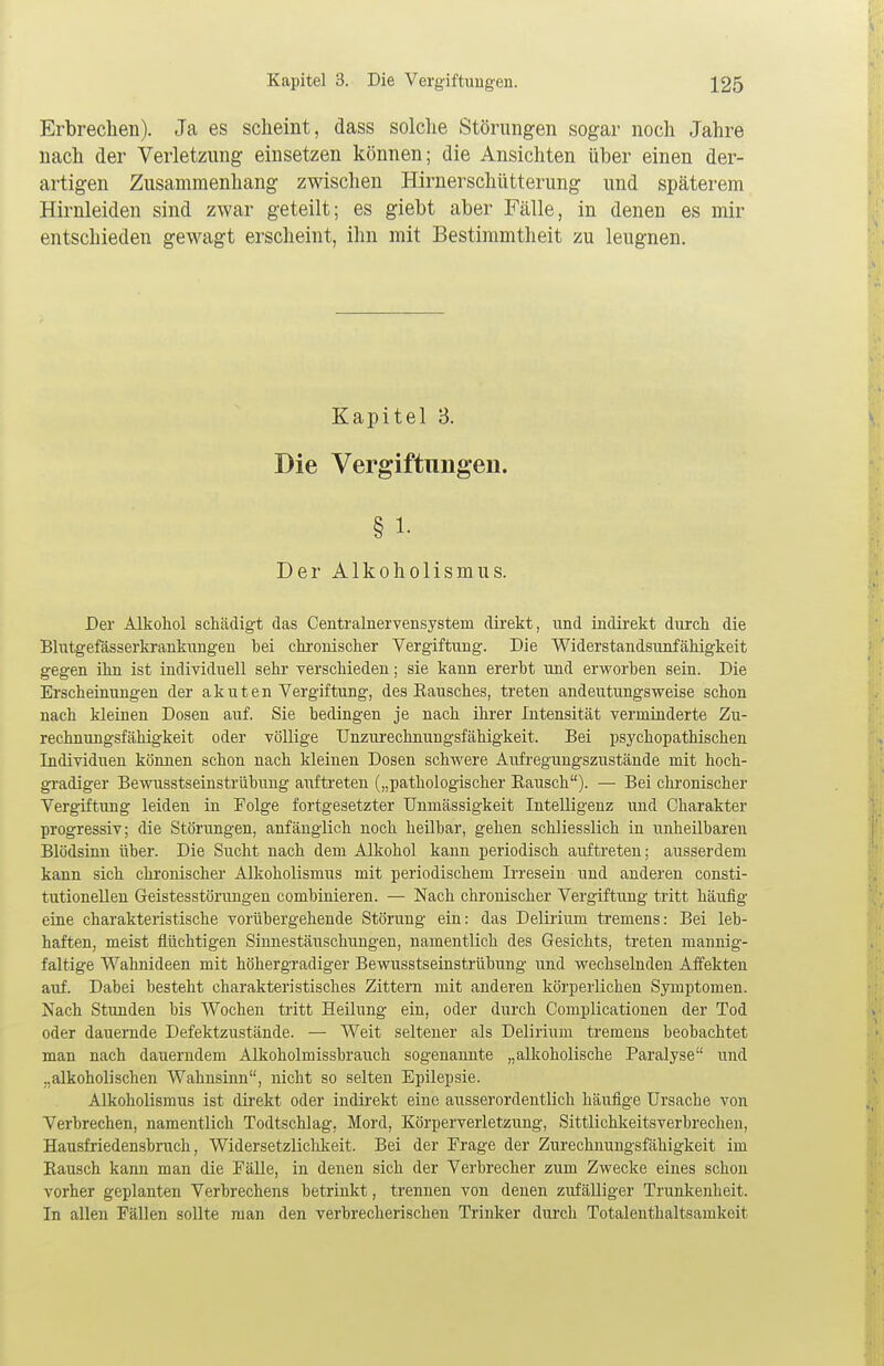 Erbrechen). Ja es scheint, dass solche Störungen sogar noch Jahre nach der Verletzung einsetzen können; die Ansichten über einen der- artigen Znsammenhang zwischen Hirnerschütterung und späterem Hirnleiden sind zwar geteilt; es giebt aber Fälle, in denen es mir entschieden gewagt erscheint, ihn mit Bestimmtheit zu leugnen. Kapitel 8. Die Vergiftungen. § i. Der Alkoholismus. Der Alkohol schädigt das Centralnervensysteni direkt, und indirekt durch die Blutgefässerkrankungen hei chronischer Vergiftung. Die Widerstandsunfähigkeit gegen ihn ist individuell sehr verschieden; sie kann ererbt und erworben sein. Die Erscheinungen der akuten Vergiftung, des Rausches, treten andeutungsweise schon nach kleinen Dosen auf. Sie bedingen je nach ihrer Intensität verminderte Zu- rechnungsfähigkeit oder völlige Unzurechnungsfähigkeit. Bei psychopathischen Individuen können schon nach kleinen Dosen schwere Aufregungszustände mit hoch- gradiger Bewusstseinstrübung auftreten („pathologischer Bausch). — Bei chronischer Vergiftung leiden in Folge fortgesetzter Unmässigkeit Intelligenz und Charakter progressiv; die Störungen, anfänglich noch heilbar, gehen schliesslich in unheilbaren Blödsinn über. Die Sucht nach dem Alkohol kann periodisch auftreten; ausserdem kann sich chronischer Alkoholismus mit periodischem Irresein und anderen consti- tutionellen Geistesstörungen combinieren. — Nach chronischer Vergiftung tritt häufig eine charakteristische vorübergehende Störung ein: das Delirium tremens: Bei leb- haften, meist flüchtigen Sinnestäuschungen, namentlich des Gesichts, treten mannig- faltige Wahnideen mit höhergradiger Bewusstseinstrübung und wechselnden Affekten auf. Dabei besteht charakteristisches Zittern mit anderen körperlichen Symptomen. Nach Stunden bis Wochen tritt Heilung ein, oder durch Complicationen der Tod oder dauernde Defektzustände. — Weit seltener als Delirium tremens beobachtet man nach dauerndem Alkoholmissbrauch sogenannte „alkoholische Paralyse und „alkoholischen Wahnsinn, nicht so selten Epilepsie. Alkoholismus ist direkt oder indirekt eine ausserordentlich häufige Ursache von Verbrechen, namentlich Todtschlag, Mord, Körperverletzung, Sittlichkeitsverbrechen, Hausfriedensbruch, Widersetzlichkeit. Bei der Frage der Zurechnungsfähigkeit im Bausch kann man die Fälle, in denen sich der Verbrecher zum Zwecke eines schon vorher geplanten Verbrechens betrinkt, trennen von denen zufälliger Trunkenheit. In allen Fällen sollte man den verbrecherischen Trinker durch Totaleuthaltsamkeit