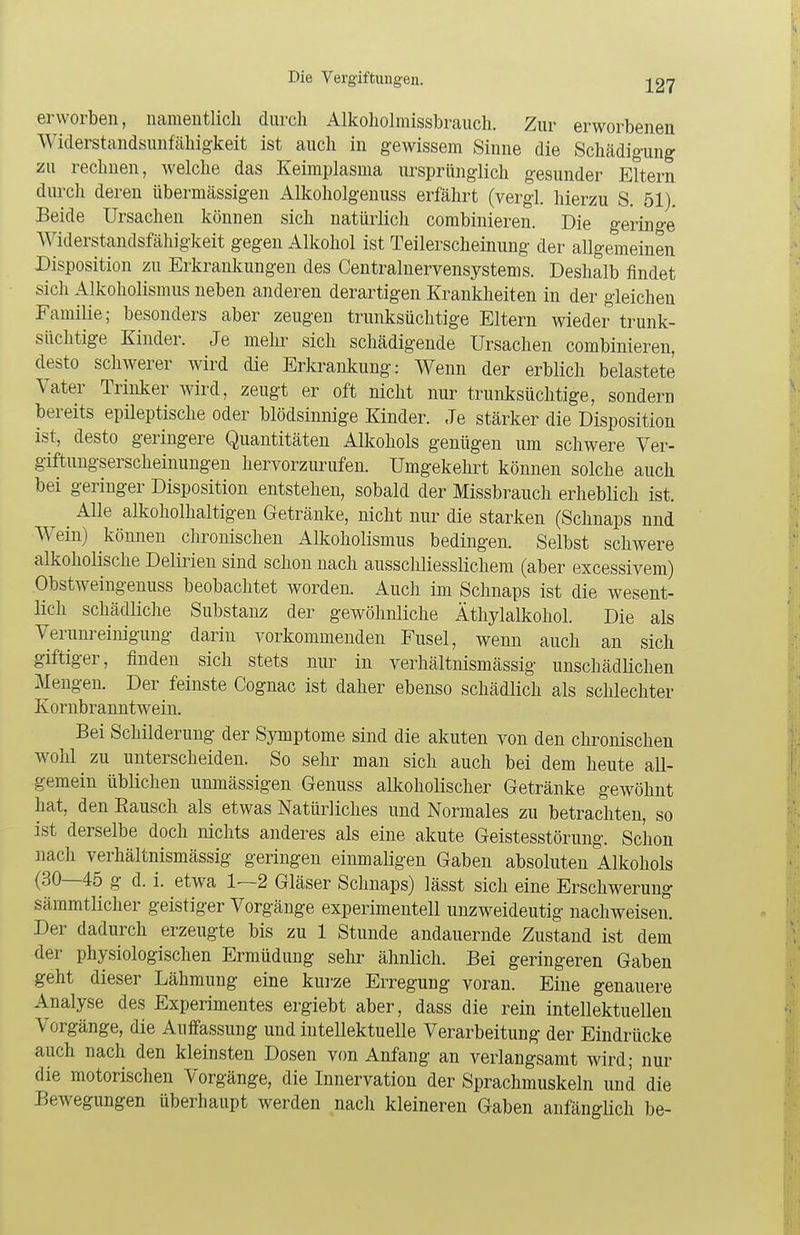 erworben, namentlich durch Alkoholmissbrauch. Zur erworbenen Widerstandsunfähigkeit ist auch in gewissem Sinne die Schädigung zu rechnen, welche das Keimplasma ursprünglich gesunder Eltern durch deren übermässigen Alkoholgenuss erfährt (vergl. hierzu S. 51). Beide Ursachen können sich natürlich combinieren. Die geringe Widerstandsfähigkeit gegen Alkohol ist Teilerscheinung der allgemeinen Disposition zu Erkrankungen des Centrainervensystems. Deshalb findet sich Alkoholismus neben anderen derartigen Krankheiten in der gleichen Familie; besonders aber zeugen trunksüchtige Eltern wieder trunk- süchtige Kinder. Je mein- sich schädigende Ursachen combinieren, desto schwerer wird die Erkrankung: Wenn der erblich belastete Vater Trinker wird, zeugt er oft nicht nur trunksüchtige, sondern bereits epileptische oder blödsinnige Kinder. Je stärker die Disposition ist, desto geringere Quantitäten Alkohols genügen um schwere Ver- giftungserscheinungen hervorzurufen. Umgekehrt können solche auch bei geringer Disposition entstehen, sobald der Missbrauch erheblich ist. ^ Alle alkoholhaltigen Getränke, nicht nur die starken (Schnaps nnd Wein) können chronischen Alkoholismus bedingen. Selbst schwere alkoholische Delirien sind schon nach ausschliesslichem (aber excessivem) Obstweingenuss beobachtet worden. Auch im Schnaps ist die wesent- lich schädliche Substanz der gewöhnliche Äthylalkohol. Die als Verunreinigung darin vorkommenden Fusel, wenn auch an sich giftiger, finden sich stets nur in verhältnismässig unschädlichen Mengen. Der feinste Cognac ist daher ebenso schädlich als schlechter Kornbranntwein. Bei Schilderung der Symptome sind die akuten von den chronischen wohl zu unterscheiden. So sehr man sich auch bei dem heute all- gemein üblichen unmässigen Genuss alkoholischer Getränke gewöhnt hat, den Bausch als etwas Natürliches und Normales zu betrachten, so ist derselbe doch nichts anderes als eine akute Geistesstörung. Schon nach verhältnismässig geringen einmaligen Gaben absoluten Alkohols (30—45 g d. i. etwa 1—2 Gläser Schnaps) lässt sich eine Erschwerung sämmtlicher geistiger Vorgänge experimentell unzweideutig nachweisen. Der dadurch erzeugte bis zu 1 Stunde andauernde Zustand ist dem der physiologischen Ermüdung sehr ähnlich. Bei geringeren Gaben geht dieser Lähmung eine kurze Erregung voran. Eine genauere Analyse des Experimentes ergiebt aber, dass die rein intellektuellen Vorgänge, die Auffassung und intellektuelle Verarbeitung der Eindrücke auch nach den kleinsten Dosen von Anfang an verlangsamt wird; nur die motorischen Vorgänge, die Innervation der Sprachmuskeln und die Bewegungen überhaupt werden nach kleineren Gaben anfänglich be-