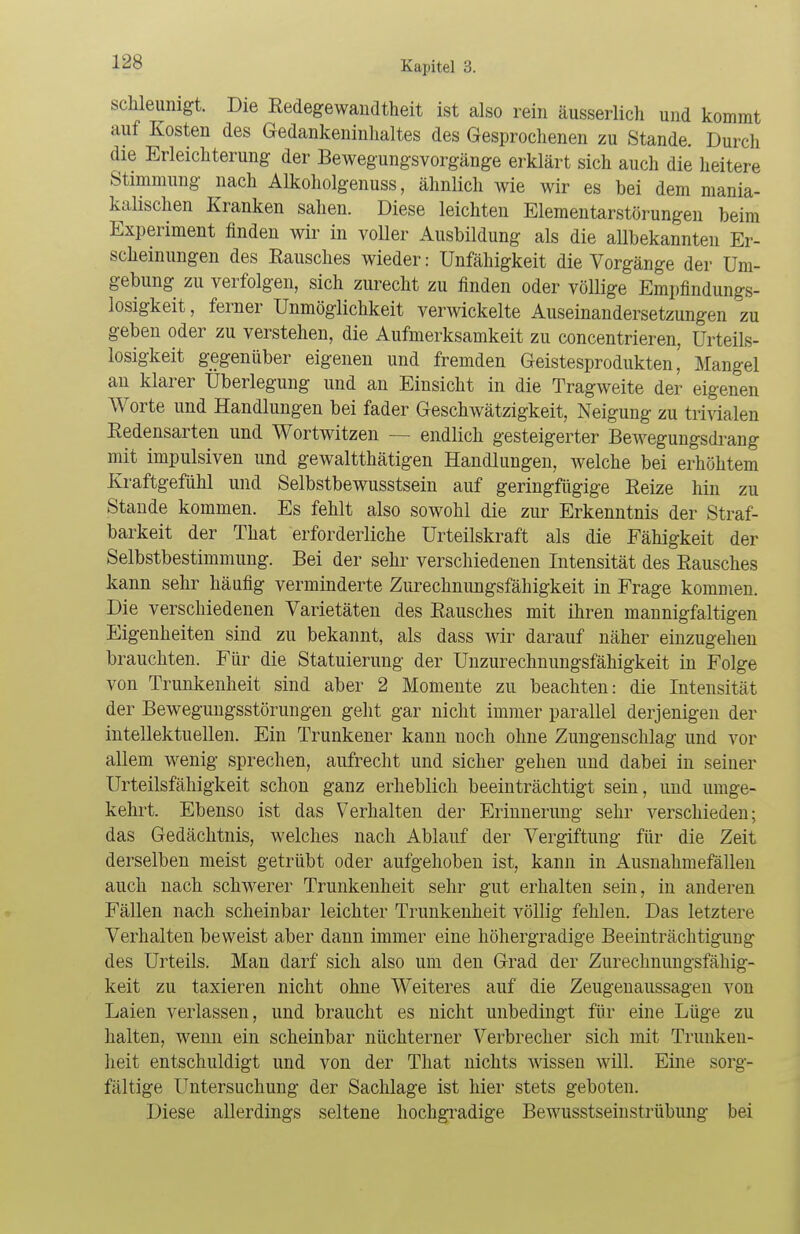 schleumgt. Die Redegewandtheit ist also rein äusserlich und kommt auf Kosten des Gedankeninhaltes des Gesprochenen zu Stande. Durch die Erleichterung der Bewegungsvorgänge erklärt sich auch die heitere Stimmung nach Alkoholgenuss, ähnlich wie wir es bei dem niania- kalischen Kranken sahen. Diese leichten Elementarstörungen beim Experiment finden wir in voller Ausbildung als die allbekannten Er- scheinungen des Eausches wieder: Unfähigkeit die Vorgänge der Um- gebung zu verfolgen, sich zurecht zu finden oder völlige Empfindungs- losigkeit, ferner Unmöglichkeit verwickelte Auseinandersetzungen zu geben oder zu verstehen, die Aufmerksamkeit zu concentrieren, Urteils- losigkeit gegenüber eigenen und fremden Geistesprodukten' Mangel an klarer Überlegung und an Einsicht in die Tragweite der eigenen Worte und Handlungen bei fader Geschwätzigkeit, Neigung zu trivialen Redensarten und Wortwitzen — endlich gesteigerter Bewegungsdrang mit impulsiven und gewaltthätigen Handlungen, welche bei erhöhtem Kraftgefühl und Selbstbewusstsein auf geringfügige Reize hin zu Stande kommen. Es fehlt also sowohl die zur Erkenntnis der Straf- barkeit der That erforderliche Urteilskraft als die Fähigkeit der Selbstbestimmung. Bei der sehr verschiedenen Intensität des Rausches kann sehr häufig verminderte Zurechnungsfähigkeit in Frage kommen. Die verschiedenen Varietäten des Rausches mit ihren mannigfaltigen Eigenheiten sind zu bekannt, als dass wir darauf näher einzugehen brauchten. Für die Statuierung der Unzurechnungsfähigkeit in Folge von Trunkenheit sind aber 2 Momente zu beachten: die Intensität der Bewegungsstörungen geht gar nicht immer parallel derjenigen der intellektuellen. Ein Trunkener kann noch ohne Zungenschlag und vor allem wenig sprechen, aufrecht und sicher gehen und dabei in seiner Urteilsfähigkeit schon ganz erheblich beeinträchtigt sein, und umge- kehrt. Ebenso ist das Verhalten der Erinnerung sehr verschieden; das Gedächtnis, welches nach Ablauf der Vergiftung für die Zeit derselben meist getrübt oder aufgehoben ist, kann in Ausnahmefällen auch nach schwerer Trunkenheit sehr gut erhalten sein, in anderen Fällen nach scheinbar leichter Trunkenheit völlig fehlen. Das letztere Verhalten beweist aber dann immer eine höhergradige Beeinträchtigung des Urteils. Man darf sich also um den Grad der Zurechnungsfähig- keit zu taxieren nicht ohne Weiteres auf die Zeugenaussagen von Laien verlassen, und braucht es nicht unbedingt für eine Lüge zu halten, wenn ein scheinbar nüchterner Verbrecher sich mit Trunken- heit entschuldigt und von der That nichts wissen will. Eine sorg- fältige Untersuchung der Sachlage ist hier stets geboten. Diese allerdings seltene hochgradige Bewusstseinstrübung bei