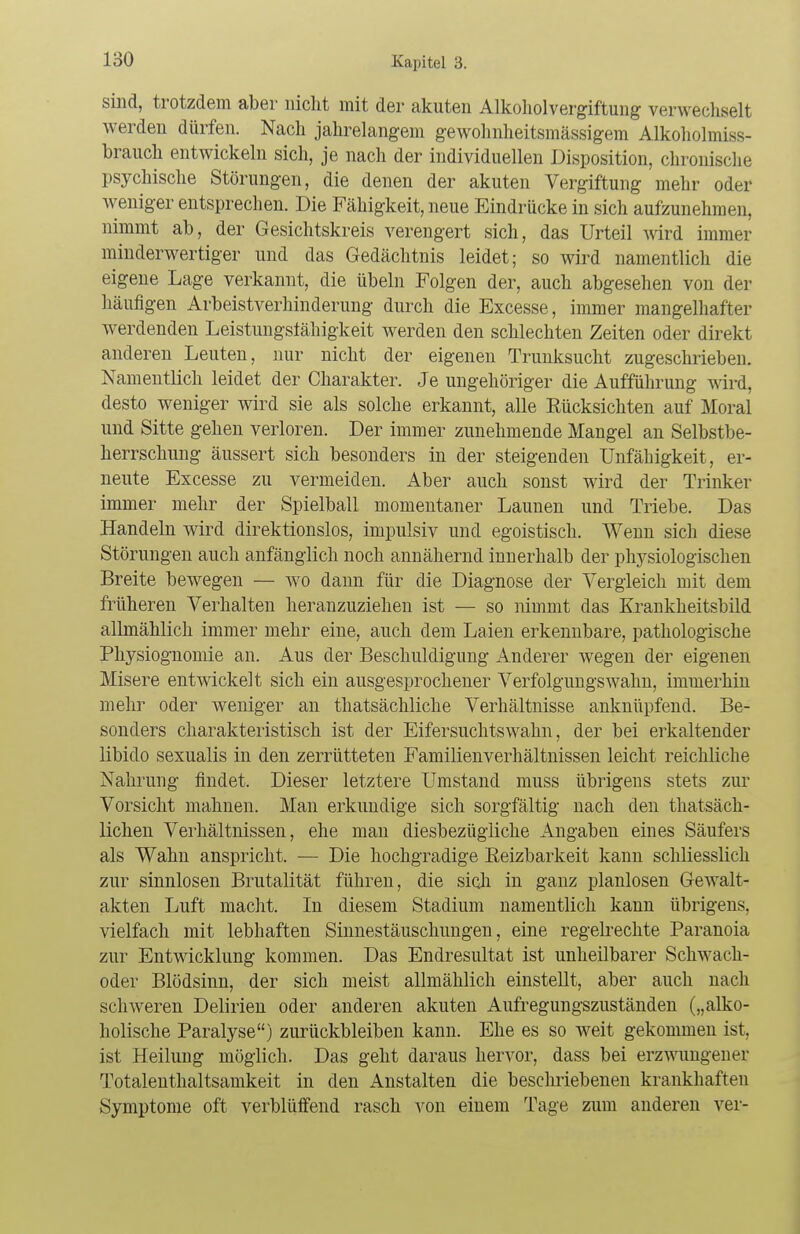 sind, trotzdem aber nicht mit der akuten Alkoholvergiftung verwechselt werden dürfen. Nach jahrelangem gewohnheitsmässigem Alkoholmiss- brauch entwickeln sich, je nach der individuellen Disposition, chronische psychische Störungen, die denen der akuten Vergiftung mehr oder weniger entsprechen. Die Fähigkeit, neue Eindrücke in sich aufzunehmen, nimmt ab, der Gesichtskreis verengert sich, das Urteil Avird immer minderwertiger und das Gedächtnis leidet; so wird namentlich die eigene Lage verkannt, die Übeln Folgen der, auch abgesehen von der häufigen Arbeistverhinderung durch die Excesse, immer mangelhafter werdenden Leistungsfähigkeit werden den schlechten Zeiten oder direkt anderen Leuten, nur nicht der eigenen Trunksucht zugeschrieben. Namentlich leidet der Charakter. Je ungehöriger die Aufführung wird, desto weniger wird sie als solche erkannt, alle Rücksichten auf Moral und Sitte gehen verloren. Der immer zunehmende Mangel an Selbstbe- herrschung äussert sich besonders in der steigenden Unfähigkeit, er- neute Excesse zu vermeiden. Aber auch sonst wird der Trinker immer mehr der Spielball momentaner Launen und Triebe. Das Handeln wird direktionslos, impulsiv und egoistisch. Wenn sich diese Störungen auch anfänglich noch annähernd innerhalb der physiologischen Breite bewegen — wo dann für die Diagnose der Vergleich mit dem früheren Verhalten heranzuziehen ist — so nimmt das Krankheitsbild allmählich immer mehr eine, auch dem Laien erkennbare, pathologische Physiognomie an. Aus der Beschuldigung Anderer wegen der eigenen Misere entwickelt sich ein ausgesprochener Verfolgungswahn, immerhin mehr oder weniger an thatsächliche Verhältnisse anknüpfend. Be- sonders charakteristisch ist der Eifersuchtswahn, der bei erkaltender libido sexualis in den zerrütteten Familienverhältnissen leicht reichliche Nahrung findet. Dieser letztere Umstand muss übrigens stets zur Vorsicht mahnen. Man erkundige sich sorgfältig nach den thatsäch- lichen Verhältnissen, ehe man diesbezügliche Angaben eines Säufers als Wahn anspricht. — Die hochgradige Reizbarkeit kann schliesslich zur sinnlosen Brutalität führen, die sich in ganz planlosen Gewalt- akten Luft macht. In diesem Stadium namentlich kann übrigens, vielfach mit lebhaften Sinnestäuschungen, eine regelrechte Paranoia zur Entwicklung kommen. Das Endresultat ist unheilbarer Schwach- oder Blödsinn, der sich meist allmählich einstellt, aber auch nach schweren Delirien oder anderen akuten Aufregungszuständen („alko- holische Paralyse) zurückbleiben kann. Ehe es so weit gekommen ist, ist Heilung möglich. Das geht daraus hervor, dass bei erzwungener Totalenthaltsamkeit in den Anstalten die beschriebenen krankhaften Symptome oft verblüffend rasch von einem Tage zum anderen ver-