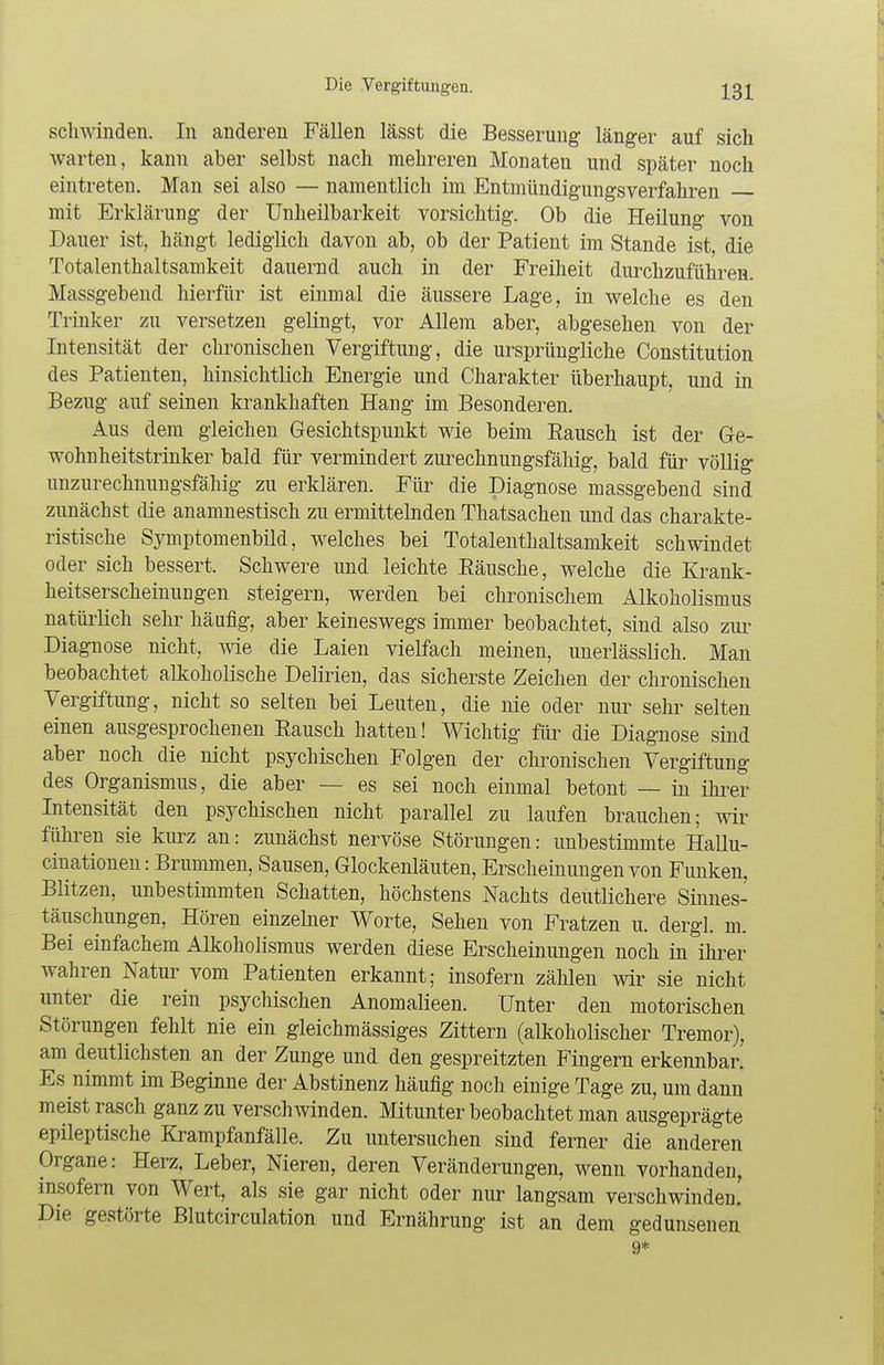 schwinden. In anderen Fällen lässt die Besserung länger auf sich warten, kann aber selbst nach mehreren Monaten und später noch eintreten. Man sei also — namentlich im Entmündigungsverfahren mit Erklärung der Unheilbarkeit vorsichtig. Ob die Heilung von Dauer ist, hängt lediglich davon ab, ob der Patient im Stande ist, die Totalenthaltsamkeit dauernd auch in der Freiheit durchzuführen. Massgebend hierfür ist einmal die äussere Lage, in welche es den Trinker zu versetzen gelingt, vor Allem aber, abgesehen von der Intensität der chronischen Vergiftung, die ursprüngliche Constitution des Patienten, hinsichtlich Energie und Charakter überhaupt, und in Bezug auf seinen krankhaften Hang im Besonderen. Aus dem gleichen Gesichtspunkt wie beim Bausch ist der Ge- wohnheitstrinker bald für vermindert zurechnungsfähig, bald für völlig unzurechnungsfähig zu erklären. Für die Diagnose massgebend sind zunächst die anamnestisch zu ermittelnden Thatsachen und das charakte- ristische Symptomenbild, welches bei Totalenthaltsamkeit schwindet oder sich bessert. Schwere und leichte Bäusche, welche die Krank- heitserscheinungen steigern, werden bei chronischem Alkoholismus natürlich sehr häufig, aber keineswegs immer beobachtet, sind also zur Diagnose nicht, wie die Laien vielfach meinen, unerlässlich. Man beobachtet alkoholische Delirien, das sicherste Zeichen der chronischen Vergiftung, nicht so selten bei Leuten, die nie oder nur sehr selten einen ausgesprochenen Bausch hatten! Wichtig für die Diagnose sind aber noch die nicht psychischen Folgen der chronischen Vergiftung des Organismus, die aber — es sei noch einmal betont — in ihrer Intensität den psychischen nicht parallel zu laufen brauchen; wir führen sie kurz an: zunächst nervöse Störungen: unbestimmte Hallu- cinationen: Brummen, Sausen, Glockenläuten, Erscheinungen von Funken, Blitzen, unbestimmten Schatten, höchstens Nachts deutlichere Sinnes- täuschungen, Hören einzelner Worte, Sehen von Fratzen u. dergl. m. Bei einfachem Alkoholismus werden diese Erscheinungen noch in ihrer wahren Natur vom Patienten erkannt; insofern zählen wir sie nicht unter die rein psychischen Anomalieen. Unter den motorischen Störungen fehlt nie ein gleichmässiges Zittern (alkoholischer Tremor), am deutlichsten an der Zunge und den gespreitzten Fingern erkennbar. Es nimmt im Beginne der Abstinenz häufig noch einige Tage zu, um dann meist rasch ganz zu verschwinden. Mitunter beobachtet man ausgeprägte epileptische Krampfanfälle. Zu untersuchen sind ferner die anderen Organe: Herz, Leber, Nieren, deren Veränderungen, wenn vorhanden, insofern von Wert, als sie gar nicht oder nur langsam verschwinden! Die gestörte Blutcirculation und Ernährung ist an dem gedunsenen 9*