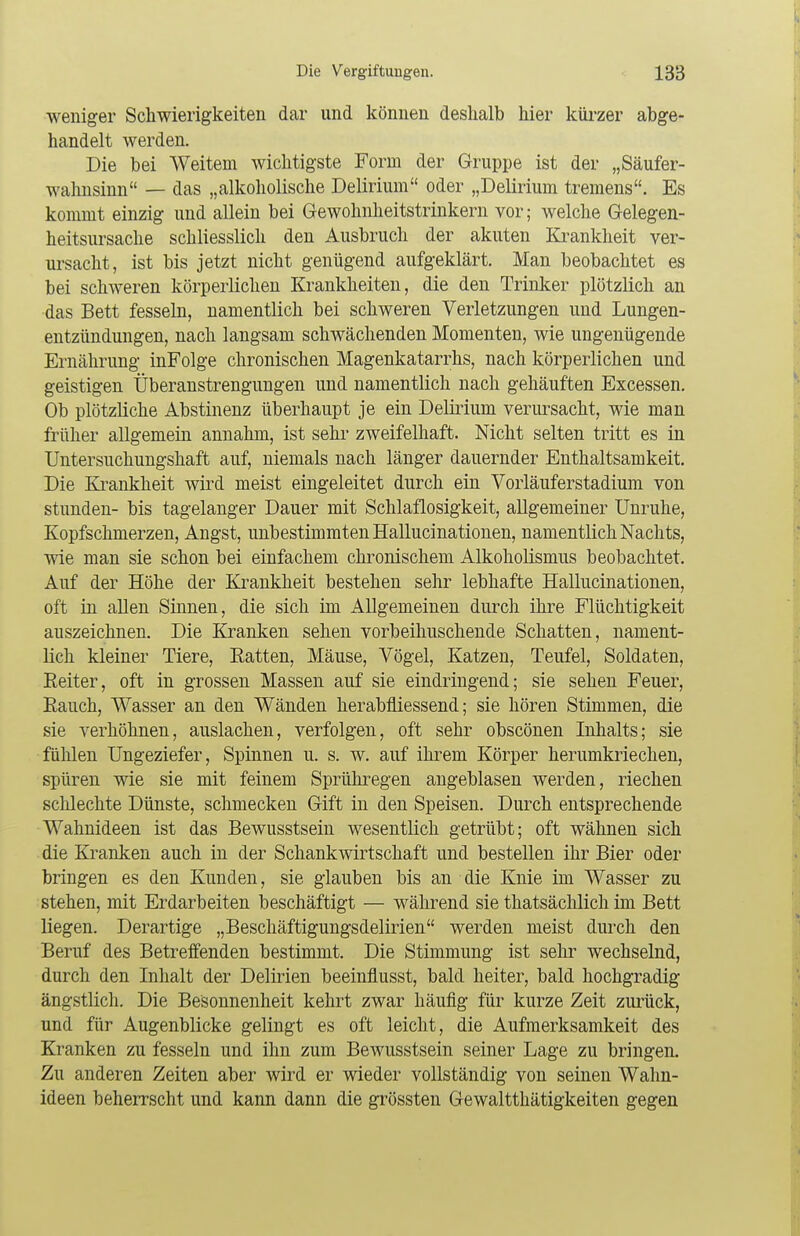weniger Schwierigkeiten dar und können deshalb hier kürzer abge- handelt werden. Die bei Weitem wichtigste Form der Gruppe ist der „Säufer- wahnsinn — das „alkoholische Delirium oder „Delirium tremens. Es kommt einzig und allein bei Gewohnheitstrinkern vor; welche Gelegen- heitsursache schliesslich den Ausbruch der akuten Krankheit ver- ursacht, ist bis jetzt nicht genügend aufgeklärt. Man beobachtet es bei schweren körperlichen Krankheiten, die den Trinker plötzlich an das Bett fesseln, namentlich bei schweren Verletzungen und Lungen- entzündungen, nach langsam schwächenden Momenten, wie ungenügende Ernährung inFolge chronischen Magenkatarrhs, nach körperlichen und geistigen Überanstrengungen und namentlich nach gehäuften Excessen. Ob plötzliche Abstinenz überhaupt je ein Delirium verursacht, wie man früher allgemein annahm, ist sehr zweifelhaft. Nicht selten tritt es in Untersuchungshaft auf, niemals nach länger dauernder Enthaltsamkeit. Die Krankheit wird meist eingeleitet durch ein Vorläuferstadium von stunden- bis tagelanger Dauer mit Schlaflosigkeit, allgemeiner Unruhe, Kopfschmerzen, Angst, unbestimmten Hallucinationen, namentlich Nachts, wie man sie schon bei einfachem chronischem Alkoholismus beobachtet. Auf der Höhe der Krankheit bestehen sehr lebhafte Hallucinationen, oft in allen Sinnen, die sich im Allgemeinen durch ihre Flüchtigkeit auszeichnen. Die Kranken sehen vorbeihuschende Schatten, nament- lich kleiner Tiere, Eatten, Mäuse, Vögel, Katzen, Teufel, Soldaten, Reiter, oft in grossen Massen auf sie eindringend; sie sehen Feuer, Bauch, Wasser an den Wänden herabfliessend; sie hören Stimmen, die sie verhöhnen, auslachen, verfolgen, oft sehr obscönen Inhalts; sie fühlen Ungeziefer, Spinnen u. s. w. auf ihrem Körper herumkriechen, spüren wie sie mit feinem Sprühregen angeblasen werden, riechen schlechte Dünste, schmecken Gift in den Speisen. Durch entsprechende Wahnideen ist das Bewusstsein wesentlich getrübt; oft wähnen sich die Kranken auch in der Schankwirtschaft und bestellen ihr Bier oder bringen es den Kunden, sie glauben bis an die Knie im Wasser zu stehen, mit Erdarbeiten beschäftigt — während sie thatsächlich im Bett liegen. Derartige „Beschäftigungsdelirien werden meist durch den Beruf des Betreffenden bestimmt. Die Stimmung ist sehr wechselnd, durch den Inhalt der Delirien beeinflusst, bald heiter, bald hochgradig ängstlich. Die Besonnenheit kehrt zwar häufig für kurze Zeit zurück, und für Augenblicke gelingt es oft leicht, die Aufmerksamkeit des Kranken zu fesseln und ihn zum Bewusstsein seiner Lage zu bringen. Zu anderen Zeiten aber wird er wieder vollständig von seinen Wahn- ideen beherrscht und kann dann die grössten Gewaltthätigkeiten gegen