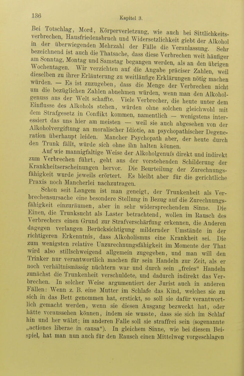 Bei Totschlag, Mord, Körperverletzung, wie auch bei Sittlichkeits- verbrechen, Hansfriedensbruch und Widersetzlichkeit giebt der SSd m der überwiegenden Mehrzahl der Fälle die Veranlassung Seh bezeichnend ist auch die Thatsache, dass diese Verbrechen weit häufige am Sonntag, Montag und Samstag begangen werden, als an den übrigen Wochentagen Wir verzichten auf die Angabe präciser Zahlen, weil wme2en ZU rlälltera^ ™ weitläufige Erklärungen nötig machen winden - Es ist zuzugeben, dass die Menge der Verbrechen nicht um die bezuglichen Zahlen abnehmen würden, wenn man den Alkohol- genuss aus der Welt schaffte. Viele Verbrecher, die heute unter dem Einflüsse des Alkohols stehen, würden ohne solchen gleichwohl mit dem Strafgesetz m Conflikt kommen, namentlich - wenigstens inter- essiert das uns hier am meisten - weil sie auch abgesehen von der Alkoholvergiftung an moralischer Idiotie, an psychopathischer Degene- ration überhaupt leiden. Mancher Psychopath aber, der heute durch den Trunk fällt, würde sich ohne ihn halten können. Auf wie mannigfaltige Weise der Alkoholgenufs direkt und indirekt zum Verbrechen führt, geht aus der vorstehenden Schilderung der Krankheitserscheinungen hervor. Die Beurteilung der Zurechnungs- fahigkeit wurde jeweils erörtert. Es bleibt aber für die gerichtliche Praxis noch Mancherlei nachzutragen. Schon seit Langem ist man geneigt, der Trunkenheit als Ver- brechensursache eine besondere Stellung in Bezug auf die Zurechnungs- fähigkeit einzuräumen, aber in sehr widersprechendem Sinne. Die Emen, die Trunksucht als Laster betrachtend, wollen im Rausch des Verbrechers einen Grund zur Strafverschärfimg erkennen, die Anderen dagegen verlangen Berücksichtigung mildernder Umstände in der richtigeren Erkenntnis, dass Alkoholismus eine Krankheit sei. Die zum wenigsten relative Unzurechnungsfähigkeit im Momente der That wird also stillschweigend allgemein zugegeben, und man will den Trinker nur verantwortlich machen für sein Handeln zur Zeit, als er noch verhältnismässig nüchtern war und durch sein „freies Handeln zunächst die Trunkenheit verschuldete, und dadurch indirekt das Ver- brechen. In solcher Weise argumentiert der Jurist auch in anderen Fällen: Wenn z. B. eine Mutter im Schlafe das Kind, welches sie zu sich in das Bett genommen hat, erstickt, so soll sie dafür verantwort- lich gemacht werden, wenn sie diesen Ausgang bezweckt hat, oder hätte voraussehen können, indem sie wusste, dass sie sich im Schlaf hin und her wälzt; im anderen Falle soll sie straffrei sein (sogenannte „actiones liberae in causa). In gleichem Sinne, wie bei diesem Bei- spiel, hat man nun auch für den Bausch einen Mittelweg vorgeschlagen