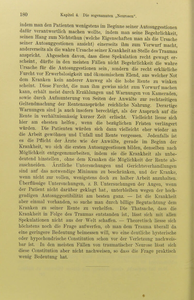 indem man den Patienten wenigstens im Beginne seiner Autosuggestionen dafür verantwortlich machen wollte, indem man seine Begehrlichkeit, seinen Hang zum Nichtsthun (welche Eigenschaften man als die Ursache seiner Autosuggestionen ansieht) einerseits ihm zum Vorwurf macht, andererseits als die wahre Ursache seiner Krankheit an Stelle des Traumas anspricht. Abgesehen davon, dass diese Spekulation recht gewagt er- scheint, dürfte in den meisten Fällen nicht Begehrlichkeit die wahre Ursache für die Autosuggestionen sein, sondern die recht erklärliche Furcht vor Erwerbslosigkeit und ökonomischem Elend, aus welcher Not dem Kranken kein anderer Ausweg als die hohe Rente zu winken scheint. Diese Furcht, die man ihm gewiss nicht zum Vorwurf machen kann, erhält meist durch Erzählungen und Warnungen von Kameraden, sowie durch Aufmunterung von Seiten der Anwälte zur rechtzeitigen Geltendmachung der Rentenansprüche reichliche Nahrung. Derartige Warnungen sind ja auch insofern berechtigt, als der Anspruch auf die Rente in verhältnismässig kurzer Zeit erlischt. Vielleicht Hesse sich hier am ehesten helfen, wenn die bezüglichen Fristen verlängert würden. Die Patienten würden sich dann vielleicht eher wieder an die Arbeit gewöhnen und Unfall und Rente vergessen. Jedenfalls ist es die Pflicht der Ärzte wie der Anwälte, gerade im Beginn der Krankheit, wo sich die ersten Autosuggestionen bilden, denselben nach Möglichkeit entgegenzuarbeiten, indem sie die Krankheit als unbe- deutend hinstellen, ohne dem Kranken die Möglichkeit der Rente ab- zuschneiden. Ärztliche Untersuchungen und Gerichtsverhandlungen sind auf das notwendige Minimum zu beschränken, und der Kranke, wenn nicht zur vollen, wenigstens doch zu halber Arbeit anzuhalten. Überflüssige Untersuchungen, z. B. Untersuchungen der Augen, wenn der Patient nicht darüber geklagt hat, unterbleiben wegen der hoch- gradigen Autosuggestibilität am besten ganz. — Ist die Krankheit aber einmal vorhanden, so suche man durch billige Begutachtung dem Kranken zu seiner Rente zu verhelfen. Die Thatsache, dass die Krankheit in Folge des Traumas entstanden ist, lässt sich mit allen Spekulationen nicht aus der Welt schaffen. — Theoretisch liesse sich höchstens noch die Frage aufwerfen, ob man dem Trauma überall da eine geringere Bedeutung beimessen will, wo eine deutliche hysterische oder hypochondrische Constitution schon vor der Verletzung nachweis- bar ist. In den meisten Fällen von traumatischer Neurose lässt sich diese Constitution aber nicht nachweisen, so dass die Frage praktisch wenig Bedeutung hat.
