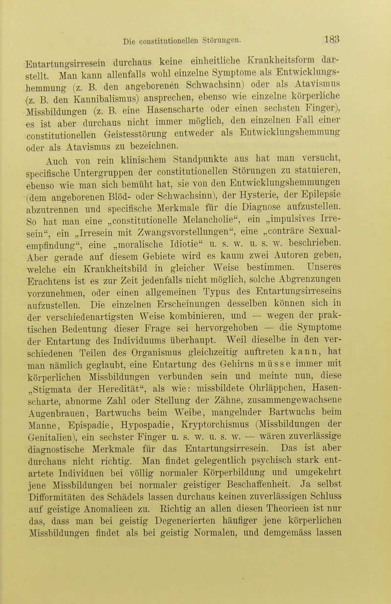 Entartungsirresein durchaus keine einheitliche Krankheitsform dar- stellt. Man kann allenfalls wohl einzelne Symptome als Entwicklungs- hemmung (z. B. den angeborenen Schwachsinn) oder als Atavismus (z. B. den Kannibalismus) ansprechen, ebenso wie einzelne körperliche Missbildungen (z. B. eine Hasenscharte oder einen sechsten Finger), es ist aber durchaus nicht immer möglich, den einzelnen Fall einer constitutionellen Geistesstörung entweder als Entwicklungshemmung oder als Atavismus zu bezeichnen. Auch von rein klinischem Standpunkte aus hat man versucht, specifische Untergruppen der constitutionellen Störungen zu statuieren, ebenso wie man sich bemüht hat, sie von den Entwicklungshemmungen (dem angeborenen Blöd- oder Schwachsinn), der Hysterie, der Epilepsie abzutrennen und specifische Merkmale für die Diagnose aufzustellen. So hat man eine „constitutionelle Melancholie, ein „impulsives Irre- sein, ein „Irresein mit Zwangsvorstellungen, eine „conträre Sexual- empfindung, eine „moralische Idiotie u. s. w. u. s. w. beschrieben. Aber gerade auf diesem Gebiete wird es kaum zwei Autoren geben, welche ein Krankheitsbild in gleicher Weise bestimmen. Unseres Erachtens ist es zur Zeit jedenfalls nicht möglich, solche Abgrenzungen vorzunehmen, oder einen allgemeinen Typus des Entartungsirreseins aufzustellen. Die einzelnen Erscheinungen desselben können sich in der verschiedenartigsten Weise kombinieren, und — wegen der prak- tischen Bedeutung dieser Frage sei hervorgehoben — die Symptome der Entartung des Individuums überhaupt. Weil dieselbe in den ver- schiedenen Teilen des Organismus gleichzeitig auftreten kann, hat man nämlich geglaubt, eine Entartung des Gehirns müsse immer mit körperlichen Missbildungen verbunden sein und meinte nun, diese „Stigmata der Heredität, als wie: missbildete Ohrläppchen, Hasen- scharte, abnorme Zahl oder Stellung der Zähne, zusammengewachsene Augenbrauen, Bartwuchs beim Weibe, mangelnder Bartwuchs beim Manne, Epispadie, Hypospadie, Kryptorchismus (Missbildungen der Genitalien), ein sechster Finger u. s. w. u. s. w. — wären zuverlässige diagnostische Merkmale für das Entartungsirresein. Das ist aber durchaus nicht richtig. Man findet gelegentlich psychisch stark ent- artete Individuen bei völlig normaler Körperbildung und umgekehrt jene Missbildungen bei normaler geistiger Beschaffenheit. Ja selbst Difformitäten des Schädels lassen durchaus keinen zuverlässigen Schluss auf geistige Anomalieen zu. Richtig an allen diesen Theorieen ist nur das, dass man bei geistig Degenerierten häufiger jene körperlichen Missbildungen findet als bei geistig Normalen, und demgemäss lassen