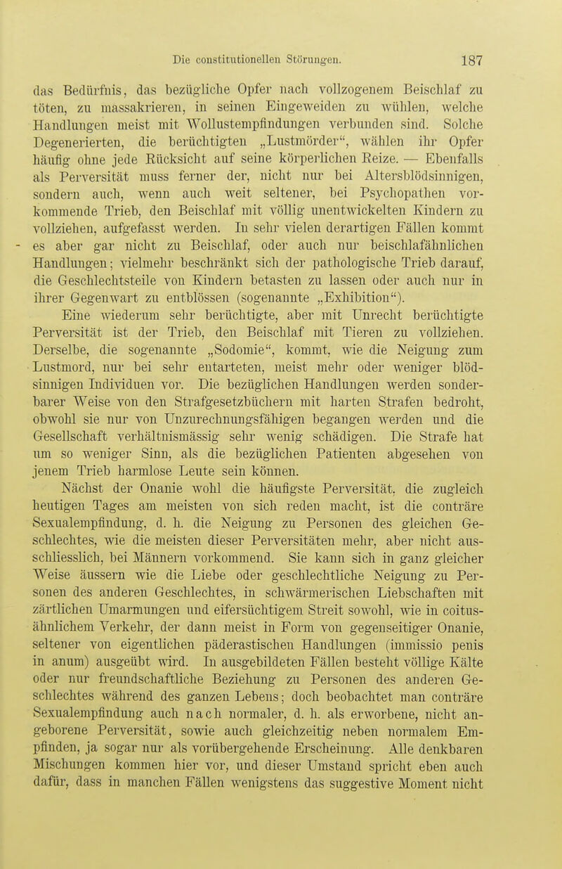 das Bedürfnis, das bezügliche Opfer nach vollzogenem Beischlaf zu töten, zu massakrieren, in seinen Eingeweiden zu wühlen, welche Handlungen meist mit Wollustempfindungen verbunden sind. Solche Degenerierten, die berüchtigten „Lustmörder, wählen ihr Opfer häufig ohne jede Eücksicht auf seine körperlichen Reize. — Ebenfalls als Perversität muss ferner der, nicht nur bei Altersblödsinnigen, sondern auch, wenn auch weit seltener, bei Psychopathen vor- kommende Trieb, den Beischlaf mit völlig unentwickelten Kindern zu vollziehen, aufgefasst werden. In sehr vielen derartigen Fällen kommt es aber gar nicht zu Beischlaf, oder auch nur beischlafähnlichen Handlungen; vielmehr beschränkt sich der pathologische Trieb darauf, die Geschlechtsteile von Kindern betasten zu lassen oder auch nur in ihrer Gegenwart zu entblössen (sogenannte „Exhibition). Eine wiederum sehr berüchtigte, aber mit Unrecht berüchtigte Perversität ist der Trieb, den Beischlaf mit Tieren zu vollziehen. Derselbe, die sogenannte „Sodomie, kommt, wie die Neigung zum Lustmord, nur bei sehr entarteten, meist mehr oder weniger blöd- sinnigen Individuen vor. Die bezüglichen Handlungen werden sonder- barer Weise von den Strafgesetzbüchern mit harten Strafen bedroht, obwohl sie nur von Unzurechnungsfähigen begangen werden und die Gesellschaft verhältnismässig sehr wenig schädigen. Die Strafe hat um so weniger Sinn, als die bezüglichen Patienten abgesehen von jenem Trieb harmlose Leute sein können. Nächst der Onanie wohl die häufigste Perversität, die zugleich heutigen Tages am meisten von sich reden macht, ist die conträre Sexualempfindung, d. h. die Neigung zu Personen des gleichen Ge- schlechtes, wie die meisten dieser Perversitäten mehr, aber nicht aus- schliesslich, bei Männern vorkommend. Sie kann sich in ganz gleicher Weise äussern wie die Liebe oder geschlechtliche Neigung zu Per- sonen des anderen Geschlechtes, in schwärmerischen Liebschaften mit zärtlichen Umarmungen und eifersüchtigem Streit sowohl, wie in coitus- ähnlichem Verkehr, der dann meist in Form von gegenseitiger Onanie, seltener von eigentlichen päderastischen Handlungen (immissio penis in anum) ausgeübt wird. In ausgebildeten Fällen besteht völlige Kälte oder nur freundschaftliche Beziehung zu Personen des anderen Ge- schlechtes während des ganzen Lebens; doch beobachtet man conträre Sexualempfindung auch nach normaler, d. h. als erworbene, nicht an- geborene Perversität, sowie auch gleichzeitig neben normalem Em- pfinden, ja sogar nur als vorübergehende Erscheinung. Alle denkbaren Mischungen kommen hier vor, und dieser Umstand spricht eben auch dafür, dass in manchen Fällen wenigstens das suggestive Moment nicht