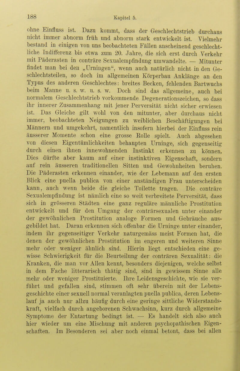 ohne Einfluss ist. Dazu kommt, dass der Geschlechtstrieb durchaus nicht immer abnorm früh und abnorm stark entwickelt ist. Vielmehr bestand in einigen von uns beobachteten Fällen anscheinend geschlecht- liche Indifferenz bis etwa zum 20. Jahre, die sich erst durch Verkehr mit Päderasten in conträre Sexualempfindung umwandelte. — Mitunter findet man bei den „Urningen, wenn auch natürlich nicht in den Ge- schlechtsteilen, so doch im allgemeinen Körperbau Anklänge an den Typus des anderen Geschlechtes: breites Becken, fehlenden Bartwuchs beim Manne u. s. w. u. s. w. Doch sind das allgemeine, auch bei normalem Geschlechtstrieb vorkommende Degenerationszeichen, so dass ihr innerer Zusammenhang mit jener Perversität nicht sicher erwiesen ist. Das Gleiche gilt wohl von den mitunter, aber durchaus nicht immer, beobachteten Neigungen zu weiblichen Beschäftigungen bei Männern und umgekehrt, namentlich insofern hierbei der Einfluss rein äusserer Momente schon eine grosse Rolle spielt. Auch abgesehen von diesen Eigentümlichkeiten behaupten Urninge, sich gegenseitig durch einen ihnen innewohnenden Instinkt erkennen zu können. Dies dürfte aber kaum auf einer instinktiven Eigenschaft, sondern auf rein äusseren traditionellen Sitten und Gewohnheiten beruhen. Die Päderasten erkennen einander, wie der Lebemann auf den ersten Blick eine puella publica von einer anständigen Frau unterscheiden kann, auch wenn beide die gleiche Toilette tragen. Die conträre Sexualempfindung ist nämlich eine so weit verbreitete Perversität, dass sich in grösseren Städten eine ganz reguläre männliche Prostitution entwickelt und für den Umgang der conträrsexualen unter einander der gewöhnlichen Prostitution analoge Formen und Gebräuche aus- gebildet hat. Daran erkennen sich offenbar die Urninge unter einander, indem ihr gegenseitiger Verkehr naturgemäss nieist Formen hat, die denen der gewöhnlichen Prostitution im engeren und weiteren Sinne mehr oder weniger ähnlich sind. Hierin liegt entschieden eine ge- wisse Schwierigkeit für die Beurteilung der conträren Sexualität: die Kranken, die man vor Allen kennt, besonders diejenigen, welche selbst in dem Fache litterarisch thätig sind, sind in gewissem Sinne alle mehr oder weniger Prostituierte. Ihre Leidensgeschichte, wie sie ver- führt und gefallen sind, stimmen oft sehr überein mit der Lebens- geschichte einer sexuell normal veranlagten puella publica, deren Lebens- lauf ja auch nur allzu häufig durch eine geringe sittliche Widerstands- kraft, vielfach durch angeborenen Schwachsinn, kurz durch allgemeine Symptome der Entartung bedingt ist. — Es handelt sich also auch hier wieder um eine Mischung mit anderen psychopathischen Eigen- schaften. Im Besonderen sei aber noch einmal betont, dass bei allen