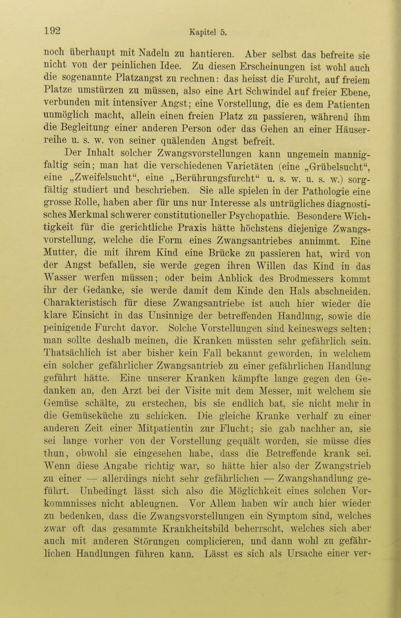 noch überhaupt mit Nadeln zu hantieren. Aber selbst das befreite sie nicht von der peinlichen Idee. Zu diesen Erscheinungen ist wohl auch die sogenannte Platzangst zu rechnen: das heisst die Furcht, auf freiem Platze umstürzen zu müssen, also eine Art Schwindel auf freier Ebene, verbunden mit intensiver Angst; eine Vorstellung, die es dem Patienten unmöglich macht, allein einen freien Platz zu passieren, während ihm die Begleitung einer anderen Person oder das Gehen an einer Häuser- reihe u. s. w. von seiner quälenden Angst befreit. Der Inhalt solcher Zwangsvorstellungen kann ungemein mannig- faltig sein; man hat die verschiedenen Varietäten (eine „Grübelsucht, eine „Zweifelsucht, eine „Berührungsfurcht u. s. w. u. s. w.) sorg- fältig studiert und beschrieben. Sie alle spielen in der Pathologie eine grosse Rolle, haben aber für uns nur Interesse als untrügliches diagnosti- sches Merkmal schwerer constitutioneller Psychopathie. Besondere Wich- tigkeit für die gerichtliche Praxis hätte höchstens diejenige Zwangs- vorstellung, welche die Form eines Zwangsantriebes annimmt. Eine Mutter, die mit ihrem Kind eine Brücke zu passieren hat, wird von der Angst befallen, sie werde gegen ihren Willen das Kind in das Wasser werfen müssen; oder beim Anblick des Brodmessers kommt ihr der Gedanke, sie werde damit dem Kinde den Hals abschneiden. Charakteristisch für diese Zwangsantriebe ist auch hier wieder die klare Einsicht in das Unsinnige der betreffenden Handlung, sowie die peinigende Furcht davor. Solche Vorstellungen sind keineswegs selten; man sollte deshalb meinen, die Kranken müssten sehr gefährlich sein. Thatsächlich ist aber bisher kein Fall bekannt geworden, in welchem ein solcher gefährlicher Zwangsantrieb zu einer gefährlichen Handlung geführt hätte. Eine unserer Kranken kämpfte lange gegen den Ge- danken an, den Arzt bei der Visite mit dem Messer, mit welchem sie Gemüse schälte, zu erstechen, bis sie endlich bat, sie nicht mehr in die Gemüseküche zu schicken. Die gleiche Kranke verhalf zu einer anderen Zeit einer Mitpatientin zur Flucht; sie gab nachher an, sie sei lange vorher von der Vorstellung gequält worden, sie müsse dies thun, obwohl sie eingesehen habe, dass die Betreffende krank sei. Wenn diese Angabe richtig war, so hätte hier also der Zwangstrieb zu einer — allerdings nicht sehr gefährlichen — Zwangshandlung ge- führt. Unbedingt lässt sich also die Möglichkeit eines solchen Vor- kommnisses nicht ableugnen. Vor Allem haben wir auch hier wieder zu bedenken, dass die Zwangsvorstellungen ein Symptom sind, welches zwar oft das gesammte Krankheitsbild beherrscht, welches sich aber auch mit anderen Störungen complicieren, und dann wohl zu gefähr- lichen Handlungen führen kann. Lässt es sich als Ursache einer ver-