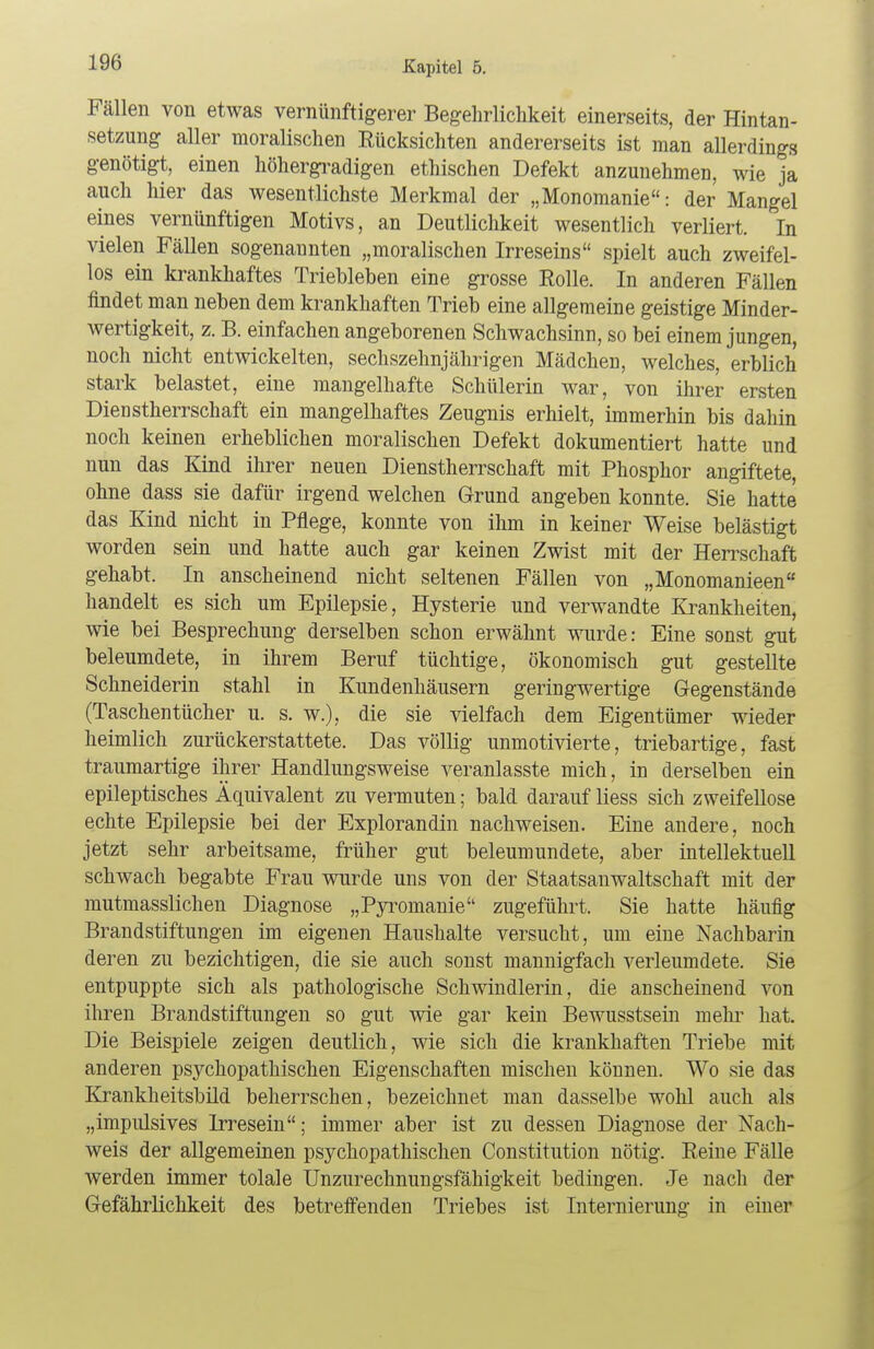 Fällen von etwas vernünftigerer Begehrlichkeit einerseits, der Hintan- setzung aller moralischen Eücksichten andererseits ist man allerdings genötigt, einen höhergradigen ethischen Defekt anzunehmen, wie ja auch hier das wesentlichste Merkmal der „Monomanie: der Mangel eines vernünftigen Motivs, an Deutlichkeit wesentlich verliert. In vielen Fällen sogenannten „moralischen Irreseins spielt auch zweifel- los ein krankhaftes Triebleben eine grosse Rolle. In anderen Fällen findet man neben dem krankhaften Trieb eine allgemeine geistige Minder- wertigkeit, z. B. einfachen angeborenen Schwachsinn, so bei einem jungen, noch nicht entwickelten, sechzehnjährigen Mädchen, welches, erblich stark belastet, eine mangelhafte Schülerin war, von ihrer ersten Dienstherrschaft ein mangelhaftes Zeugnis erhielt, immerhin bis dahin noch keinen erheblichen moralischen Defekt dokumentiert hatte und nun das Kind ihrer neuen Dienstherrschaft mit Phosphor angiftete, ohne dass sie dafür irgend welchen Grund angeben konnte. Sie hatte das Kind nicht in Pflege, konnte von ihm in keiner Weise belästigt worden sein und hatte auch gar keinen Zwist mit der Herrschaft gehabt. In anscheinend nicht seltenen Fällen von „Monomanieen handelt es sich um Epilepsie, Hysterie und verwandte Krankheiten, wie bei Besprechung derselben schon erwähnt wurde: Eine sonst gut beleumdete, in ihrem Beruf tüchtige, ökonomisch gut gestellte Schneiderin stahl in Kundenhäusern geringwertige Gegenstände (Taschentücher u. s. w.), die sie vielfach dem Eigentümer wieder heimlich zurückerstattete. Das völlig unmotivierte, triebartige, fast traumartige ihrer Handlungsweise veranlasste mich, in derselben ein epileptisches Äquivalent zu vermuten; bald darauf Hess sich zweifellose echte Epilepsie bei der Explorandin nachweisen. Eine andere, noch jetzt sehr arbeitsame, früher gut beleumundete, aber intellektuell schwach begabte Frau wurde uns von der Staatsanwaltschaft mit der mutmasslichen Diagnose „Pyromanie zugeführt. Sie hatte häufig Brandstiftungen im eigenen Haushalte versucht, um eine Nachbarin deren zu bezichtigen, die sie auch sonst mannigfach verleumdete. Sie entpuppte sich als pathologische Schwindlerin, die anscheinend von ihren Brandstiftungen so gut wie gar kein Bewusstsein mehr hat. Die Beispiele zeigen deutlich, wie sich die krankhaften Triebe mit anderen psychopathischen Eigenschaften mischen können. Wo sie das Krankheitsbild beherrschen, bezeichnet man dasselbe wohl auch als „impulsives Irresein; immer aber ist zu dessen Diagnose der Nach- weis der allgemeinen psychopathischen Constitution nötig. Reine Fälle werden immer tolale Unzurechnungsfähigkeit bedingen. Je nach der Gefährlichkeit des betreffenden Triebes ist Internierung in einer