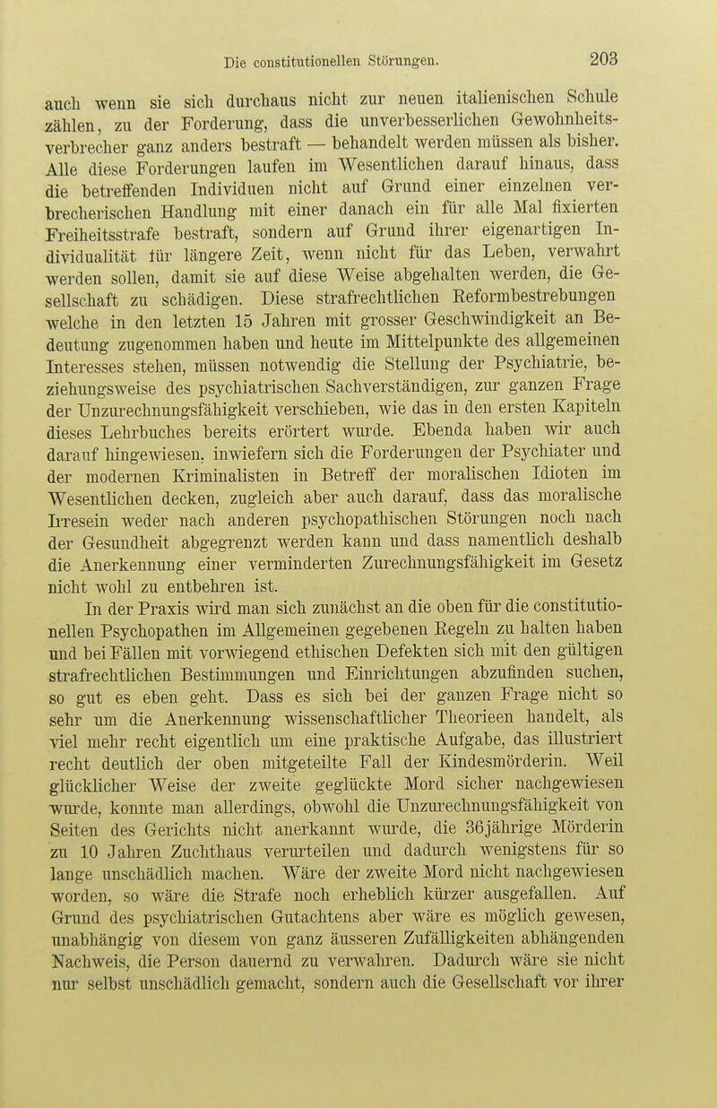 auch wenn sie sich durchaus nicht zur neuen italienischen Schule zählen, zu der Forderung, dass die unverbesserlichen Gewohnheits- verbrecher ganz anders bestraft — behandelt werden müssen als bisher. Alle diese Forderungen laufen im Wesentlichen darauf hinaus, dass die betreffenden Individuen nicht auf Grund einer einzelnen ver- brecherischen Handlung mit einer danach ein für alle Mal fixierten Freiheitsstrafe bestraft, sondern auf Grund ihrer eigenartigen In- dividualität lür längere Zeit, wenn nicht für das Leben, verwahrt werden sollen, damit sie auf diese Weise abgehalten werden, die Ge- sellschaft zu schädigen. Diese strafrechtlichen Eeformbestrebungen welche in den letzten 15 Jahren mit grosser Geschwindigkeit an Be- deutung zugenommen haben und heute im Mittelpunkte des allgemeinen Interesses stehen, müssen notwendig die Stellung der Psychiatrie, be- ziehungsweise des psychiatrischen Sachverständigen, zur ganzen Frage der Unzurechnungsfähigkeit verschieben, wie das in den ersten Kapiteln dieses Lehrbuches bereits erörtert wurde. Ebenda haben wir auch darauf hingewiesen, inwiefern sich die Forderungen der Psychiater und der modernen Kriminalisten in Betreff der moralischen Idioten im Wesentlichen decken, zugleich aber auch darauf, dass das moralische Irresein weder nach anderen psychopathischen Störungen noch nach der Gesundheit abgegrenzt werden kann und dass namentlich deshalb die Anerkennung einer verminderten Zurechnungsfähigkeit im Gesetz nicht wohl zu entbehren ist. In der Praxis wird man sich zunächst an die oben für die constitutio- nellen Psychopathen im Allgemeinen gegebenen Kegeln zu halten haben und bei Fällen mit vorwiegend ethischen Defekten sich mit den gültigen strafrechtlichen Bestimmungen und Einrichtungen abzufinden suchen, so gut es eben geht. Dass es sich bei der ganzen Frage nicht so sehr um die Anerkennung wissenschaftlicher Theorieen handelt, als viel mehr recht eigentlich um eine praktische Aufgabe, das illustriert recht deutlich der oben mitgeteilte Fall der Kindesmörderin. Weil glücklicher Weise der zweite geglückte Mord sicher nachgewiesen wurde, konnte man allerdings, obwohl die Unzurechnungsfähigkeit von Seiten des Gerichts nicht anerkannt wurde, die 36jährige Mörderin zu 10 Jahren Zuchthaus verurteilen und dadurch wenigstens für so lange unschädlich machen. Wäre der zweite Mord nicht nachgewiesen worden, so wäre die Strafe noch erheblich kürzer ausgefallen. Auf Grund des psychiatrischen Gutachtens aber wäre es möglich gewesen, unabhängig von diesem von ganz äusseren Zufälligkeiten abhängenden Nachweis, die Person dauernd zu verwahren. Dadurch wäre sie nicht nur selbst unschädlich gemacht, sondern auch die Gesellschaft vor ihrer