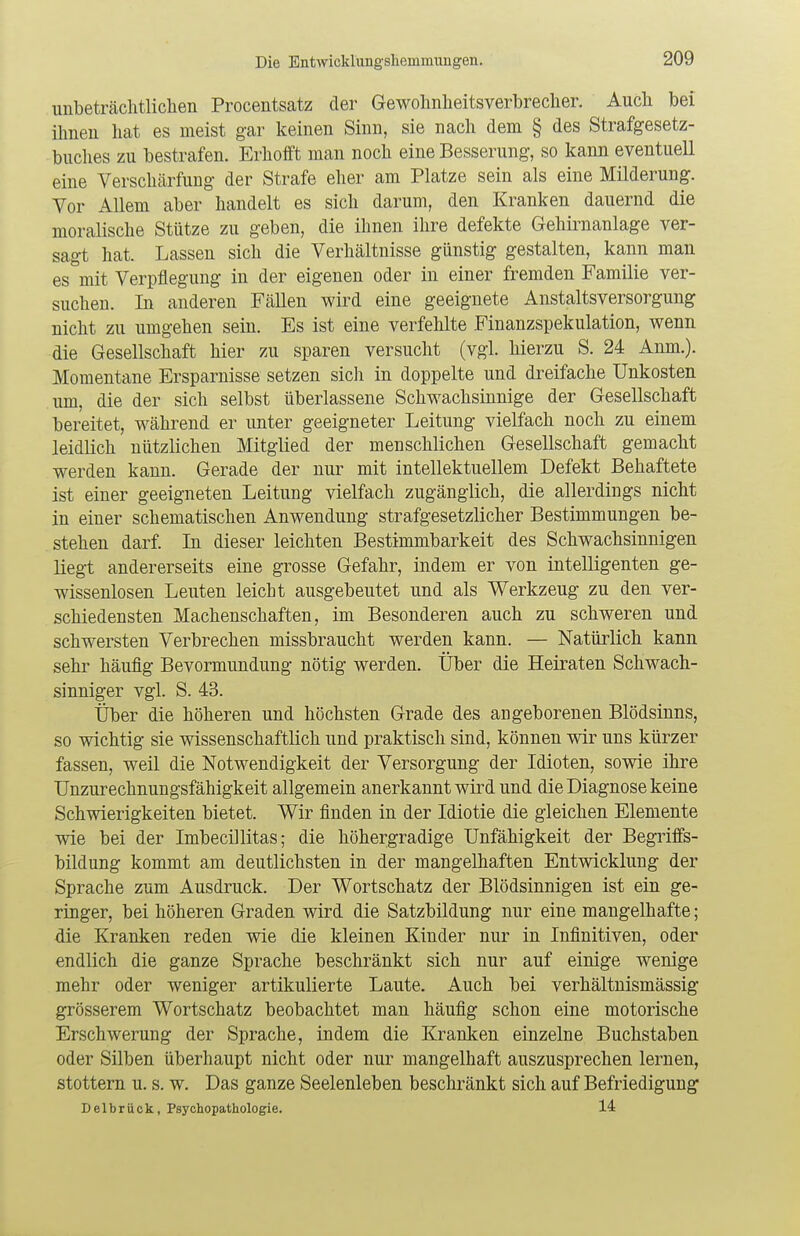 unbeträchtlichen Procentsatz der Gewohnheitsverbrecher. Auch bei ihnen hat es meist gar keinen Sinn, sie nach dem § des Strafgesetz- buches zu bestrafen. Erhofft man noch eine Besserung, so kann eventuell eine Verschärfung der Strafe eher am Platze sein als eine Milderung. Vor Allem aber handelt es sich darum, den Kranken dauernd die moralische Stütze zu geben, die ihnen ihre defekte Gehirnanlage ver- sagt hat. Lassen sich die Verhältnisse günstig gestalten, kann man es mit Verpflegung in der eigenen oder in einer fremden Familie ver- suchen. In anderen Fällen wird eine geeignete Anstaltsversorgung nicht zu umgehen sein. Es ist eine verfehlte Finanzspekulation, wenn die Gesellschaft hier zu sparen versucht (vgl. hierzu S. 24 Anm.). Momentane Ersparnisse setzen sich in doppelte und dreifache Unkosten um, die der sich selbst überlassene Schwachsinnige der Gesellschaft bereitet, während er unter geeigneter Leitung vielfach noch zu einem leidlich nützlichen Mitglied der menschlichen Gesellschaft gemacht werden kann. Gerade der nur mit intellektuellem Defekt Behaftete ist einer geeigneten Leitung vielfach zugänglich, die allerdings nicht in einer schematischen Anwendung strafgesetzlicher Bestimmungen be- stehen darf. In dieser leichten Bestimmbarkeit des Schwachsinnigen liegt andererseits eine grosse Gefahr, indem er von intelligenten ge- wissenlosen Leuten leicht ausgebeutet und als Werkzeug zu den ver- schiedensten Machenschaften, im Besonderen auch zu schweren und schwersten Verbrechen missbraucht werden kann. — Natürlich kann sehr häufig Bevormundung nötig werden. Über die Heiraten Schwach- sinniger vgl. S. 43. Über die höheren und höchsten Grade des angeborenen Blödsinns, so wichtig sie wissenschaftlich und praktisch sind, können wir uns kürzer fassen, weil die Notwendigkeit der Versorgung der Idioten, sowie ihre Unzurechnungsfähigkeit allgemein anerkannt wird und die Diagnose keine Schwierigkeiten bietet. Wir finden in der Idiotie die gleichen Elemente wie bei der ImbeciJlitas; die höhergradige Unfähigkeit der Begriffs- bildung kommt am deutlichsten in der mangelhaften Entwicklung der Sprache zum Ausdruck. Der Wortschatz der Blödsinnigen ist ein ge- ringer, bei höheren Graden wird die Satzbildung nur eine mangelhafte; die Kranken reden wie die kleinen Kinder nur in Infinitiven, oder endlich die ganze Sprache beschränkt sich nur auf einige wenige mehr oder weniger artikulierte Laute. Auch bei verhältnismässig grösserem Wortschatz beobachtet man häufig schon eine motorische Erschwerung der Sprache, indem die Kranken einzelne Buchstaben oder Silben überhaupt nicht oder nur mangelhaft auszusprechen lernen, stottern u. s. w. Das ganze Seelenleben beschränkt sich auf Befriedigung Delbrück, Psychopathologie. 14