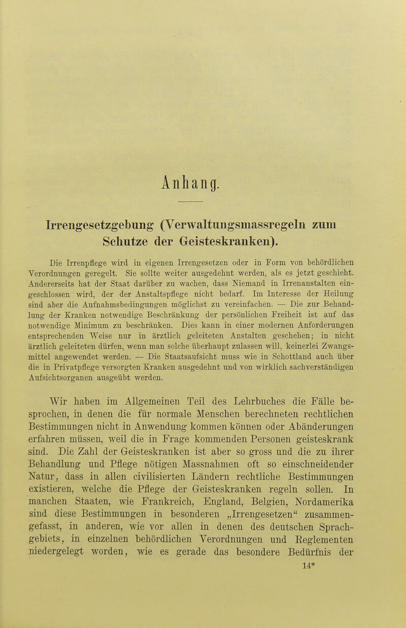 Anhang. Irrengesetzgebung (Verwaltungsinassregeln zum Schutze der Geisteskranken). Die Irrenpflege wird in eigenen Irrengesetzen oder in Form von behördlichen Verordnungen geregelt. Sie sollte weiter ausgedehnt werden, als es jetzt geschieht. Andererseits hat der Staat darüber zu wachen, dass Niemand in Irrenanstalten ein- geschlossen wird, der der Anstaltspflege nicht bedarf. Im Interesse der Heilung sind aber die Aufnahmsbedingungen möglichst zu vereinfachen. — Die zur Behand- lung der Kranken notwendige Beschränkung der persönlichen Freiheit ist auf das notwendige Minimum zu beschränken. Dies kann in einer modernen Anforderungen entsprechenden Weise nur in ärztlich geleiteten Anstalten geschehen; in nicht ärztlich geleiteten dürfen, wenn man solche überhaupt zulassen will, keinerlei Zwangs- mittel angewendet werden. — Die Staatsaufsicht muss wie in Schottland auch über die in Privatpflege versorgten Kranken ausgedehnt und von wirklich sachverständigen Aufsichtsorganen ausgeübt werden. Wir haben im Allgemeinen Teil des Lehrbuches die Fälle be- sprochen, in denen die für normale Menschen berechneten rechtlichen Bestimmungen nicht in Anwendung kommen können oder Abänderungen erfahren müssen, weil die in Frage kommenden Personen geisteskrank sind. Die Zahl der Geisteskranken ist aber so gross und die zu ihrer Behandlung und Pflege nötigen Massnahmen oft so einschneidender Natur, dass in allen civilisierten Ländern rechtliche Bestimmungen existieren, welche die Pflege der Geisteskranken regeln sollen. In manchen Staaten, wie Frankreich, England, Belgien, Nordamerika sind diese Bestimmungen in besonderen „Irrengesetzen zusammen- gefasst, in anderen, wie vor allen in denen des deutschen Sprach- gebiets, in einzelnen behördlichen Verordnungen und Eeglementen niedergelegt worden, wie es gerade das besondere Bedürfnis der 14*