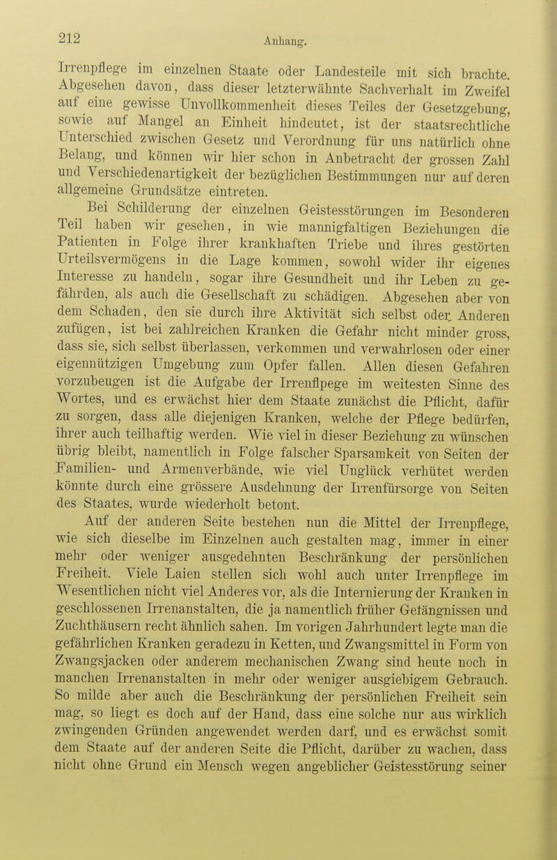 Iirenpflege im einzelnen Staate oder Landesteile mit sich brachte. Abgesehen davon, dass dieser letzterwähnte Sachverhalt im Zweifel auf eine gewisse Unvollkommenheit dieses Teiles der Gesetzgebung, sowie auf Mangel an Einheit hindeutet, ist der staatsrechtliche Unterschied zwischen Gesetz und Verordnung für uns natürlich ohne Belang, und können wir hier schon in Anbetracht der grossen Zahl und Verschiedenartigkeit der bezüglichen Bestimmungen nur auf deren allgemeine Grundsätze eintreten. Bei Schilderung der einzelnen Geistesstörungen im Besonderen Teil haben wir gesehen, in wie mannigfaltigen Beziehungen die Patienten in Folge ihrer krankhaften Triebe und ihres gestörten Urteilsvermögens in die Lage kommen, sowohl wider ihr eigenes Interesse zu handeln, sogar ihre Gesundheit und ihr Leben zu ge- fährden, als auch die Gesellschaft zu schädigen. Abgesehen aber von dem Schaden, den sie durch ihre Aktivität sich selbst oder. Anderen zufügen, ist bei zahlreichen Kranken die Gefahr nicht minder gross, dass sie, sich selbst überlassen, verkommen und verwahrlosen oder einer eigennützigen Umgebung zum Opfer fallen. Allen diesen Gefahren vorzubeugen ist die Aufgabe der Irrenflpege im weitesten Sinne des Wortes, und es erwächst hier dem Staate zunächst die Pflicht, dafür zu sorgen, dass alle diejenigen Kranken, welche der Pflege bedürfen, ihrer auch teilhaftig werden. Wie viel in dieser Beziehung zu wünschen übrig bleibt, namentlich in Folge falscher Sparsamkeit von Seiten der Familien- und Armenverbände, wie viel Unglück verhütet werden könnte durch eine grössere Ausdehnung der Irrenfürsorge von Seiten des Staates, wurde wiederholt betont. Auf der anderen Seite bestehen nun die Mittel der Irrenpflege, wie sich dieselbe im Einzelnen auch gestalten mag, immer in einer mehr oder weniger ausgedehnten Beschränkung der persönlichen Freiheit. Viele Laien stellen sich wohl auch unter Irrenpflege im Wesentlichen nicht viel Anderes vor, als die Internierung der Kranken in geschlossenen Irrenanstalten, die ja namentlich früher Gefängnissen und Zuchthäusern recht ähnlich sahen. Im vorigen Jahrhundert legte man die gefährlichen Kranken geradezu in Ketten, und Zwangsmittel in Form von Zwangsjacken oder anderem mechanischen Zwang sind heute noch in manchen Irrenanstalten in mehr oder weniger ausgiebigem Gebrauch. So milde aber auch die Beschränkung der persönlichen Freiheit sein mag, so liegt es doch auf der Hand, dass eine solche nur aus wirklich zwingenden Gründen angewendet werden darf, und es erwächst somit dem Staate auf der anderen Seite die Pflicht, darüber zu wachen, dass nicht ohne Grund ein Mensch wegen angeblicher Geistesstörung seiner