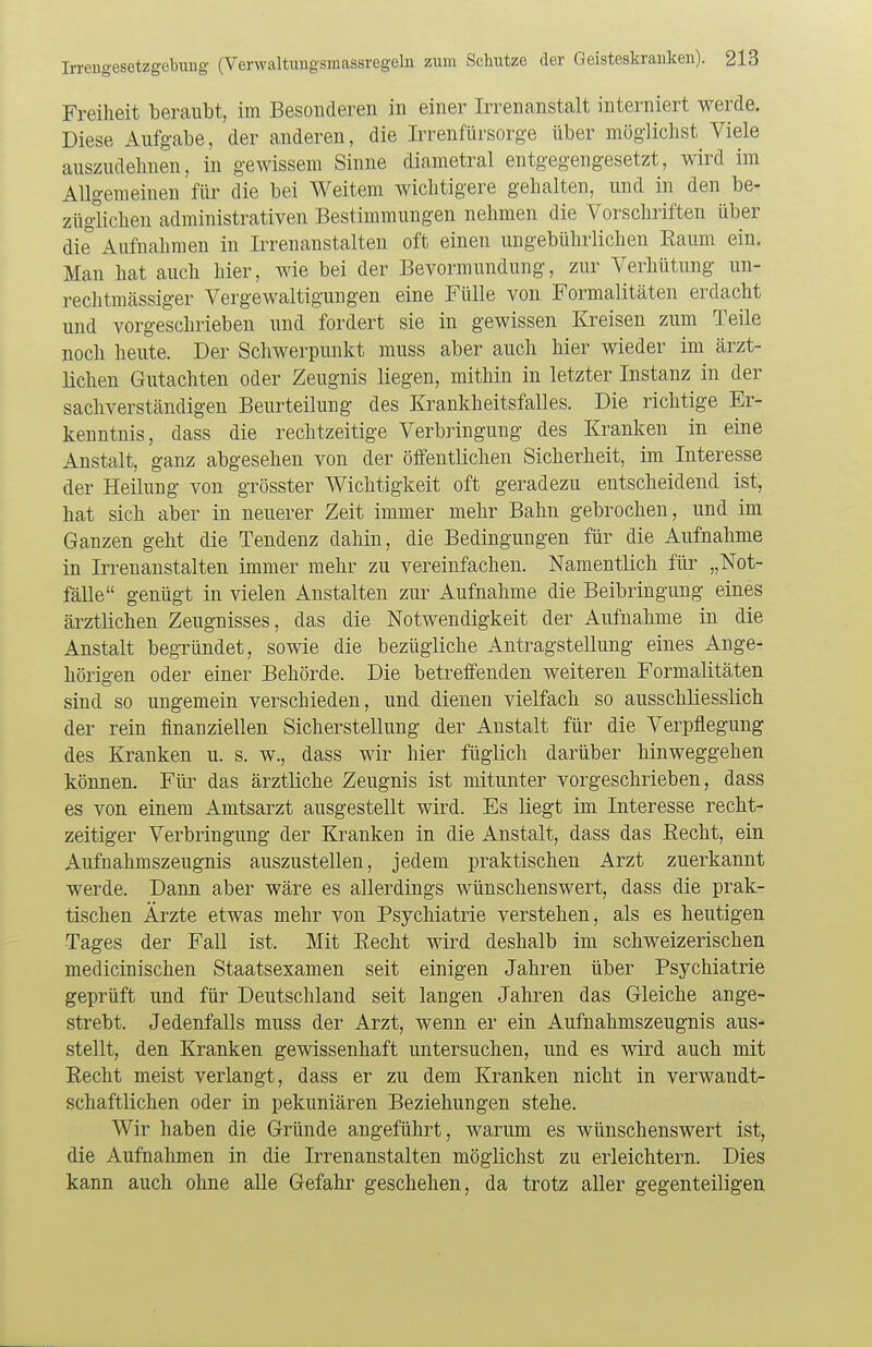 Freiheit beraubt, im Besonderen in einer Irrenanstalt interniert werde. Diese Aufgabe, der anderen, die Irrenfürsorge über möglichst Viele auszudehnen, in gewissem Sinne diametral entgegengesetzt, wird im Allgemeinen für die bei Weitem wichtigere gehalten, und in den be- züglichen administrativen Bestimmungen nehmen die Vorschriften über die Aufnahmen in Irrenanstalten oft einen ungebührlichen Raum ein. Man hat auch hier, wie bei der Bevormundung, zur Verhütung un- rechtmässiger Vergewaltigungen eine Fülle von Formalitäten erdacht und vorgeschrieben und fordert sie in gewissen Kreisen zum Teile noch heute. Der Schwerpunkt muss aber auch hier wieder im ärzt- lichen Gutachten oder Zeugnis liegen, mithin in letzter Instanz in der sachverständigen Beurteilung des Krankheitsfalles. Die richtige Er- kenntnis, dass die rechtzeitige Verbringung des Kranken in eine Anstalt, ganz abgesehen von der öffentlichen Sicherheit, im Interesse der Heilung von grösster Wichtigkeit oft geradezu entscheidend ist, hat sich aber in neuerer Zeit immer mehr Bahn gebrochen, und im Ganzen geht die Tendenz dahin, die Bedingungen für die Aufnahme in Irrenanstalten immer mehr zu vereinfachen. Namentlich für „Not- fälle genügt in vielen Anstalten zur Aufnahme die Beibringung eines ärztlichen Zeugnisses, das die Notwendigkeit der Aufnahme in die Anstalt begründet, sowie die bezügliche Antragstellung eines Ange- hörigen oder einer Behörde. Die betreffenden weiteren Formalitäten sind so ungemein verschieden, und dienen vielfach so ausschliesslich der rein finanziellen Sicherstellung der Anstalt für die Verpflegung des Kranken u. s. w., dass wir hier füglich darüber hinweggehen können. Für das ärztliche Zeugnis ist mitunter vorgeschrieben, dass es von einem Amtsarzt ausgestellt wird. Es liegt im Interesse recht- zeitiger Verbringung der Kranken in die Anstalt, dass das Recht, ein Aufnahmszeugnis auszustellen, jedem praktischen Arzt zuerkannt werde. Dann aber wäre es allerdings wünschenswert, dass die prak- tischen Ärzte etwas mehr von Psychiatrie verstehen, als es heutigen Tages der Fall ist. Mit Recht wird deshalb im schweizerischen medicinischen Staatsexamen seit einigen Jahren über Psychiatrie geprüft und für Deutschland seit langen Jahren das Gleiche ange- strebt. Jedenfalls muss der Arzt, wenn er ein Aufnahmszeugnis aus- stellt, den Kranken gewissenhaft untersuchen, und es wird auch mit Recht meist verlangt, dass er zu dem Kranken nicht in verwandt- schaftlichen oder in pekuniären Beziehungen stehe. Wir haben die Gründe angeführt, warum es wünschenswert ist, die Aufnahmen in die Irrenanstalten möglichst zu erleichtern. Dies kann auch ohne alle Gefahr geschehen, da trotz aller gegenteiligen