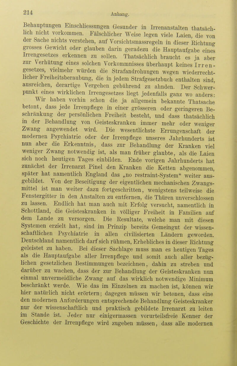 Behauptungen Einschliessungen Gesunder in Irrenanstalten tatsäch- lich nicht vorkommen. Fälschlicher Weise legen viele Laien, die von der Sache nichts verstehen, auf Vorsichtsmassregeln in dieser Richtung grosses Gewicht oder glauben darin geradezu die Hauptaufgabe eines Irrengesetzes erkennen zu sollen. Thatsächlich braucht es ja aber zur Verhütung eines solchen Vorkommnisses überhaupt keines Irren- gesetzes, vielmehr würden die Strafandrohungen wegen wiederrecht- licher Freiheitsberaubung, die in jedem Strafgesetzbuch enthalten sind, ausreichen, derartige Vergehen gebührend zu ahnden. Der Schwer- punkt eines wirklichen Irrengesetzes Hegt jedenfalls ganz wo anders: Wir haben vorhin schon die ja allgemein bekannte Thatsache betont, dass jede Irrenpflege in einer grösseren oder geringeren Be- schränkung der persönlichen Freiheit besteht, und dass thatsächlich in der Behandlung von Geisteskranken immer mehr oder weniger Zwang angewendet wird. Die wesentlichste Errungenschaft der modernen Psychiatrie oder der Irrenpflege unseres Jahrhunderts ist nun aber die Erkenntnis, dass zur Behandlung der Kranken viel weniger Zwang notwendig ist, als man früher glaubte, als die Laien sich noch heutigen Tages einbilden. Ende vorigen Jahrhunderts hat zunächst der Irrenarzt Pinel den Kranken die Ketten abgenommen, später hat namentlich England das „no restraint-System weiter aus- gebildet. Von der Beseitigung der eigentlichen mechanischen Zwangs- mittel ist man weiter dazu fortgeschritten, wenigstens teilweise die Fenstergitter in den Anstalten zu entfernen, die Thüren unverschlossen zu lassen. Endlich hat man auch mit Erfolg versucht, namentlich in Schottland, die Geisteskranken in völliger Freiheit in Familien auf dem Lande zu versorgen. Die Resultate, welche man mit diesen Systemen erzielt hat, sind im Prinzip bereits Gemeingut der wissen- schaftlichen Psychiatrie in allen civilisierten Ländern geworden. Deutschland namentlich darf sich rühmen, Erhebliches in dieser Eichtung geleistet zu haben. Bei dieser Sachlage muss man es heutigen Tages als die Hauptaufgabe aller Irrenpflege und somit auch aller bezüg- lichen gesetzlichen Bestimmungen bezeichnen, dahin zu streben und darüber zu wachen, dass der zur Behandlung der Geisteskranken nun einmal unvermeidliche Zwang auf das wirklich notwendige Minimum beschränkt werde. Wie das im Einzelnen zu machen ist, können wir hier natürlich nicht erörtern; dagegen müssen wir betonen, dass eine den modernen Anforderungen entsprechende Behandlung Geisteskranker nur der wissenschaftlich und praktisch gebildete Irrenarzt zu leiten im Stande ist. Jeder nur einigermassen vorurteilsfreie Kenner der Geschichte der Irrenpflege wird zugeben müssen, dass alle modernen