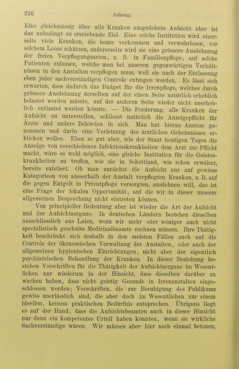 Eine gleichmässig über alle Kranken ausgedehnte Aufsicht aber ist das unbedingt zu erstrebende Ziel. Eine solche Institution wird einer- seits viele Kranken, die heute verkommen und verwahrlosen, vor solchem Loose schützen, andererseits wird sie eine grössere Ausdehnung der freien Verpflegungsarten, z. B. in Familienpflege, auf solche Patienten zulassen, welche man bei unseren gegenwärtigen Verhält- nissen in den Anstalten verpflegen muss, weil sie nach der Entlassung eben jeder sachverständigen Controle entzogen werden. Es lässt sich erwarten, dass dadurch das Budget für die Irrenpflege, welches durch grössere Ausdehnung derselben auf der einen Seite natürlich erheblich belastet werden müsste, auf der anderen Seite wieder nicht unerheb- lich entlastet werden könnte. — Die Forderung, alle Kranken der Aufsicht zu unterstellen, schliesst natürlich die Anzeigepflicht für Ärzte und andere Behörden in sich. Man hat hieran Anstoss ge- nommen und darin eine Verletzung des ärztlichen Geheimnisses er- blicken wollen. Eben so gut aber, wie der Staat heutigen Tages die Anzeige von verschiedenen Infektionskrankheiten dem Arzt zur Pflicht macht, wäre es wohl möglich, eine gleiche Institution für die Geistes- krankheiten zu treffen, wie sie in Schottland, wie schon erwähnt, bereits existiert. Ob man zunächst die Aufsicht nur auf gewisse Kategorieen von ausserhalb der Anstalt verpflegten Kranken, z. B. auf die gegen Entgelt in Privatpflege versorgten, ausdehnen will, das ist eine Frage der lokalen Opportunität, auf die wir in dieser unserer allgemeinen Besprechung nicht eintreten können. Von principieller Bedeutung aber ist wieder die Art der Aufsicht und der Aufsichtsorgane. In deutschen Ländern bestehen dieselben ausschliesslich aus Laien, wozu wir mehr oder weniger auch nicht specialistisch geschulte Medicinalbeamte rechnen müssen. Ihre Thätig- keit beschränkt sich deshalb in den meisten Fällen auch auf die Controle der ökonomischen Verwaltung der Anstalten, oder auch der allgemeinen hygienischen Einrichtungen, nicht aber der eigentlich psychiatrischen Behandlung der Kranken. In dieser Beziehung be- stehen Vorschriften für die Thätigkeit der Aufsichtsorgane im Wesent- lichen nur wiederum in der Hinsicht, dass dieselben darüber zu wachen haben, dass nicht geistig Gesunde in Irrenanstalten einge- schlossen werden; Vorschriften, die zur Beruhigung des Publikums gewiss unerlässlich sind, die aber doch im Wesentlichen nur einem ideellen, keinem praktischen Bedürfnis entsprechen. Übrigens liegt es auf der Hand, dass die Aufsichtsbeamten auch in dieser Hinsicht nur dann ein kompetentes Urteil haben könnten, wenn sie wirkliche Sachverständige wären. Wir müssen aber hier noch einmal betonen,