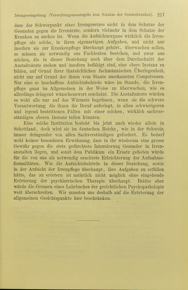 dass der Schwerpunkt eines Irrengesetzes nicht in dem Schutze der Gesunden gegen die Irrenärzte, sondern vielmehr in dem Schutze der Kranken zu suchen ist. Wenn die Aufsichtsorgane wirklich die Irren- pflege als solche, in ihren eigenartigen Aufgaben, und nicht nur insofern sie zur Krankenpflege überhaupt gehört, überwachen sollen, so müssen sie notwendig aus Fachleuten bestehen, und zwar aus solchen, die in dieser Beziehung noch über dem Durchschnitt der Anstaltsärzte stehen und insofern befähigt sind, eine obere Instanz zu bilden, auf Grund ihrer thatsächlichen fachmännischen Überlegenheit, nicht nur auf Grund der ihnen vom Staate zuerkannten Competenzen. Nur eine so beschaffene Aufsichtsbehörde wäre im Stande, die Irren- pflege ganz im Allgemeinen in der Weise zu überwachen, wie es allerdings dringend wünschenswert erscheint. Die Anstaltsärzte würden es wohl alle nur auf das Wärmste begrüssen, wenn sie die schwere Verantwortung, die ihnen ihr Beruf auferlegt, in allen schwierigeren und irgend bestrittenen Fällen mit einer solchen, wirklich sachver- ständigen oberen Instanz teilen könnten. Eine solche Institution besteht bis jetzt auch wieder allein in Schottland, doch wird sie im deutschen Beiche, wie in der Schweiz, immer dringender von allen Sachverständigen gefordert. Es bedarf wohl keiner besonderen Erwähnung, dass in ihr wiederum eine grosse Gewähr gegen die stets gefürchtete Internierung Gesunder in Irren- anstalten liegen, und somit dem Publikum ein Ersatz geboten würde für die von uns als notwendig erachtete Erleichterung der Aufnahms- formalitäten. Wie die Aufsichtsbehörde in dieser Beziehung, sowie in der Aufsicht der Irrenpflege überhaupt, ihre Aufgaben zu erfüllen hätte, das zu erörtern ist natürlich nicht möglich ohne eingehende Erörterung der psychiatrischen Therapie überhaupt. Beides aber würde die Grenzen eines Lehrbuches der gerichtlichen Psychopathologie weit überschreiten. Wir mussten uns deshalb auf die Erörterung der allgemeinen Gesichtspunkte hier beschränken.