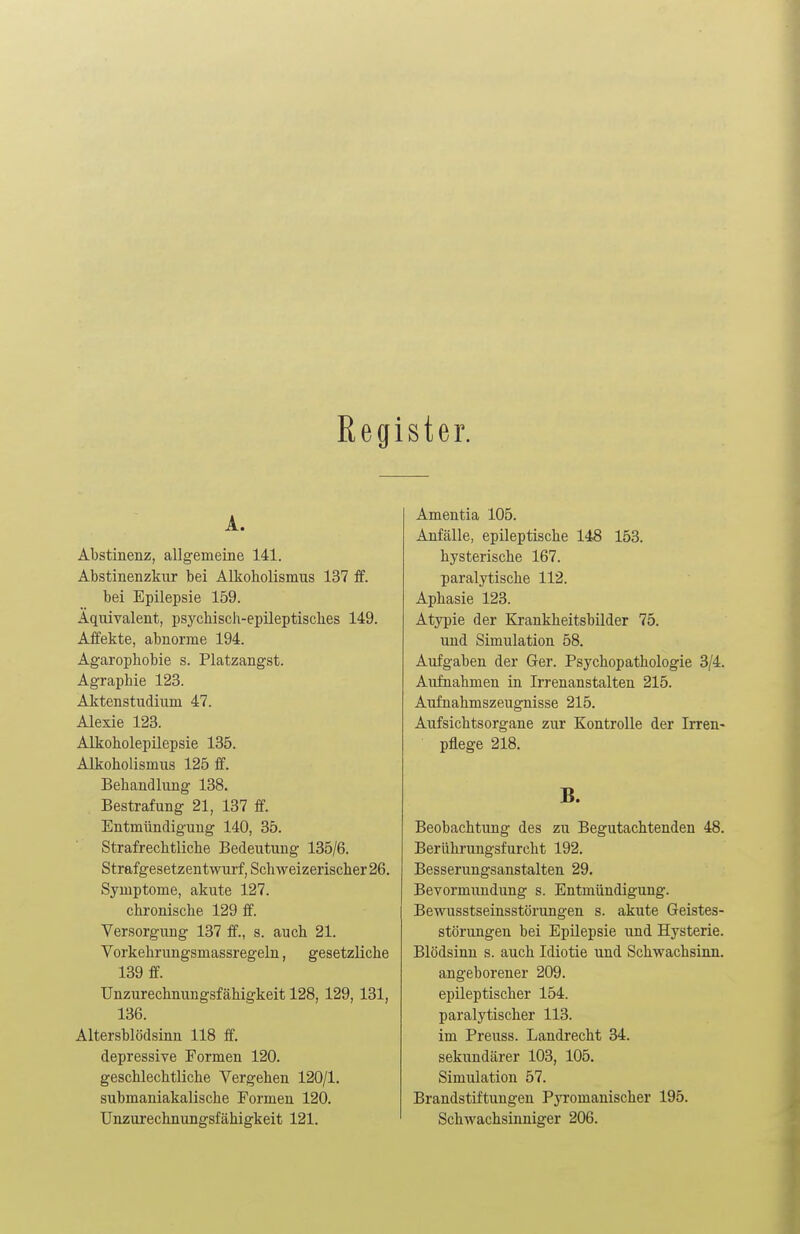 Regi ster. A. Abstinenz, allgemeine 141. Abstinenzkur bei Alkoholismus 137 ff. bei Epilepsie 159. Äquivalent, psychisch-epileptisches 149. Affekte, abnorme 194. Agarophobie s. Platzangst. Agraphie 123. Aktenstudium 47. Alexie 123. Alkoholepilepsie 135. Alkoholismus 125 ff. Behandlung 138. Bestrafung 21, 137 ff. Entmündigung 140, 35. Strafrechtliche Bedeutung 135/6. Strafgesetzentwurf, Schweizerischer 26. Symptome, akute 127. chronische 129 ff. Versorgung 137 ff., s. auch 21. Vorkehrungsmassregeln, gesetzliche 139 ff. Unzurechnungsfähigkeit 128, 129, 131, 136. Altersblödsinn 118 ff. depressive Formen 120. geschlechtliche Vergehen 120/1. submaniakalische Formen 120. Unzurechnungsfähigkeit 121. Amentia 105. Anfälle, epileptische 148 153. hysterische 167. paralytische 112. Aphasie 123. Atypie der Krankheitsbilder 75. und Simulation 58. Aufgaben der Ger. Psychopathologie 3/4. Aufnahmen in Irrenanstalten 215. Aufnahmszeugnisse 215. Aufsichtsorgane zur Kontrolle der Irren- pflege 218. B. Beobachtung des zu Begutachtenden 48. Berührungsfurcht 192. Besserungsanstalten 29. Bevormundung s. Entmündigung. Bewusstseinsstörungen s. akute Geistes- störungen bei Epilepsie und Hysterie. Blödsinn s. auch Idiotie und Schwachsinn. angeborener 209. epileptischer 154. paralytischer 113. im Preuss. Landrecht 34. sekundärer 103, 105. Simulation 57. Brandstiftungen Pyroinanischer 195. Schwachsinniger 206.