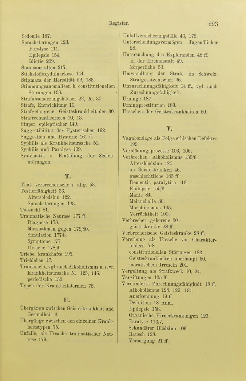 Sodomie 187, Sprachstörungen 123. Paralyse 111. Epilepsie 154. Idiotie 209. Staatsanstalten 217. Stickstoffoxydulnarkose 144. Stigmata der Heredität 52, 183. Stimmungsanomalieen b. constitutionellen Störungen 193. Strafabsonderungshäuser 22, 25, 30. Strafe, Entwicklung 10. Strafgefangene, Geisteskrankheit der 30. Strafrechtstheorieen 10, 13. Stupor, epileptischer 149. Suggestibilität der Hysterischen 162. Suggestion und Hysterie 161 ff. Syphilis als Krankheitsursache 51. Syphilis und Paralyse 109. Systematik s. Einteilung der Seelen- störungen. T. That, verbrecherische i. allg. 53. Testierfähigkeit 36. Altersblödsinn 122. Sprachstörungen 123. Tobsucht 81. Traumatische Neurose 177 ff. Diagnose 178. Massnahmen gegen 179/80. Simulation 177/8. Symptome 177. Ursache 178/9. Triebe, krankhafte 195. Triebleben 17. Trunksucht, vgl. auch Alkoholismus u. s. w. Krankheitsursache 51, 125, 146. periodische 132. Typen der Krankheitsformen 75. IT. Übergänge zwischen Geisteskrankheit und Gesundheit 6. Übergänge zwischen den einzelnen Krank- heitstypen 75. Unfälle, als Ursache traumatischer Neu- rose 179. Unfallversicherungsfälle 46, 179. Unterscheidungsvermögen Jugendlicher 28. Untersuchung des Exploranden 48 ff. in der Irrenanstalt 49. körperliche 53. Umwandlung der Strafe im Schweiz. Strafgesetzentwurf 26. Unzurechnungsfähigkeit 14 ff., vgl. auch Zurechnungsfähigkeit. Urninge 187. Urningprostitution 189. Ursachen der Geisteskrankheiten 50. y. Vagabondage als Folge ethischen Defektes 199. Verblödungsprozesse 103, 106. Verbrechen: Alkoholismus 135/6. Altersblödsinn 120. an Geisteskranken 46. geschlechtliche 185 ff. Dementia paralytica 113. Epilepsie 155/6. Manie 84. Melancholie 86. Morphinismus 143. Verrücktheit 100. Verbrecher, geborene 201. geisteskranke 28 ff. Verbrecherische Geisteskranke 28 ff. Vererbung als Ursache von Charakter- fehlern 7/8. constitutionellen Störungen 182. Geisteskrankheiten überhaupt 50. moralischem Irresein 201. Vergeltung als Strafzweck 10, 24. Vergiftungen 125 ff. Verminderte Zurechnungsfähigkeit 18 ff. Alkoholismus 128, 129, 131. Anerkennung 19 ff. Definition 18 Anm. Epilepsie 158. Organische Hirnerkrankungen 123. Paralyse 116/7. Sekundärer Blödsinn 106. Rausch 128. Versorgung 21 ff.