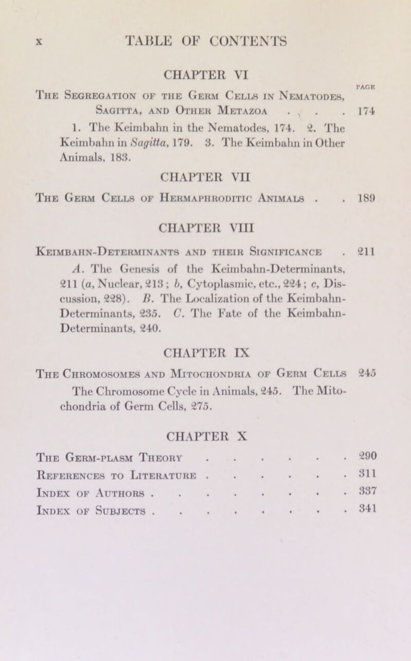 CHAPTER VI The Segregation of the Germ Cells in Nematodes, Sagitta, and Other Metazoa . , 1. The Keimbahn in the Nematodes, 174. 2. The Keimbahn in Sagitta, 179. 3. The Keimbahn in Other Animals. 183. CHAPTER VH The Germ Cells of Hermaphroditic Animals . CHAPTER VIII Keimbahn-Determinants and their Significance A. The Genesis of the Keimbahn-Determinants, 211 (a, Nuclear, 213 ; 6, Cytoplasmic, etc., 224; c, Dis- cussion, 228). Ii. The Localization of the Keimbahn- Determinants, 235. C. The Fate of the Keimbahn- Determinants, 240. CHAPTER IX The Chromosomes and Mitochondria of Germ Cells The Chromosome Cycle in Animals, 245. The Mito- chondria of Germ Cells, 275. CHAPTER X The Germ-plasm Theory References to Literature Index of Authors Index of Subjects PAGE 174 189 211 245 290 311 337 341