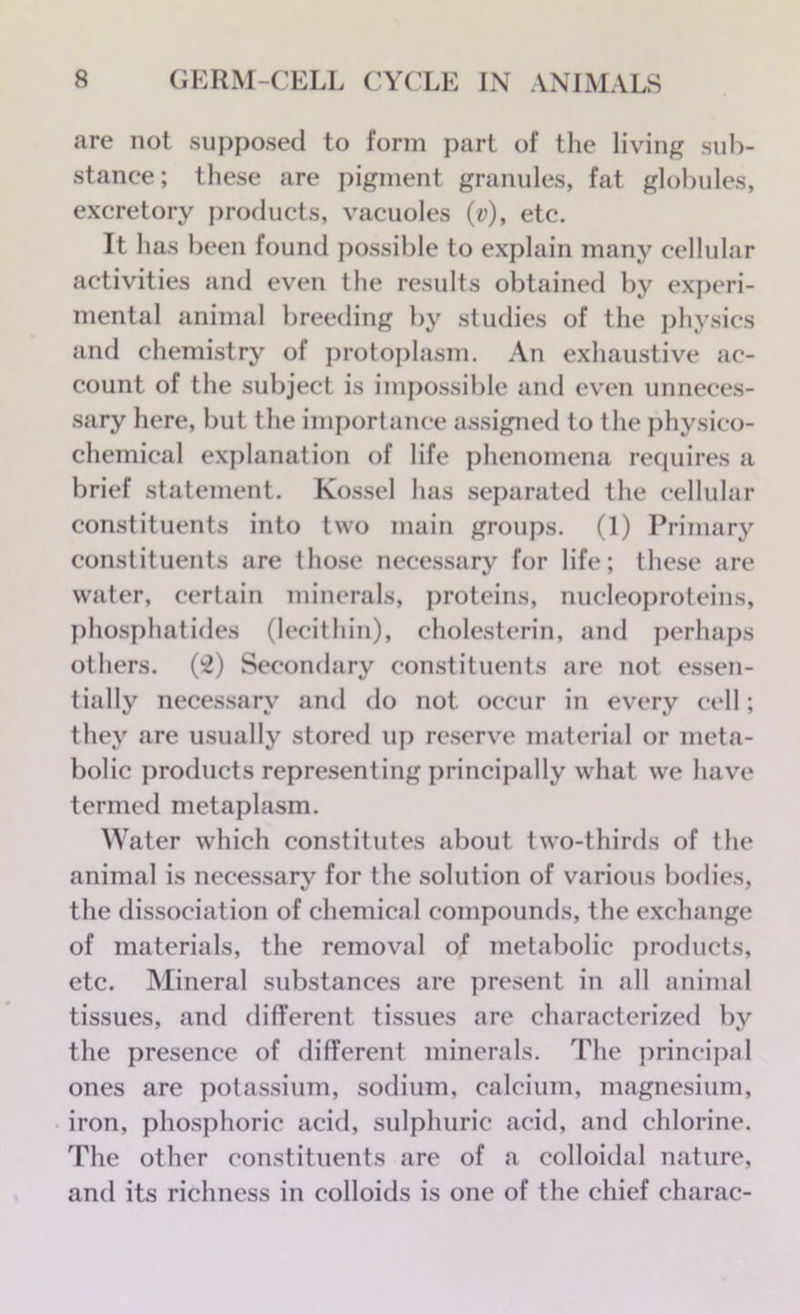 are not supposed to form part of the living sub- stance; these are pigment granules, fat globules, excretory products, vacuoles (y), etc. It has been found possible to explain many cellular activities and even the results obtained by experi- mental animal breeding by studies of the physics and chemistry of protoplasm. An exhaustive ac- count of the subject is impossible and even unneces- sary here, but the importance assigned to the physico- chemical explanation of life phenomena requires a brief statement. Kossel has separated the cellular constituents into two main groups. (1) Primary constituents are those necessary for life; these are water, certain minerals, proteins, nucleoproteins, phosphatides (lecithin), cholesterin, and perhaps others. (2) Secondary constituents are not essen- tially necessary and do not occur in every cell; they are usually stored up reserve material or meta- bolic products representing principally what we have termed metaplasm. Water which constitutes about two-thirds of the animal is necessary for the solution of various bodies, the dissociation of chemical compounds, the exchange of materials, the removal of metabolic products, etc. Mineral substances are present in all animal tissues, and different tissues are characterized by the presence of different minerals. The principal ones are potassium, sodium, calcium, magnesium, iron, phosphoric acid, sulphuric acid, and chlorine. The other constituents are of a colloidal nature, and its richness in colloids is one of the chief charac-