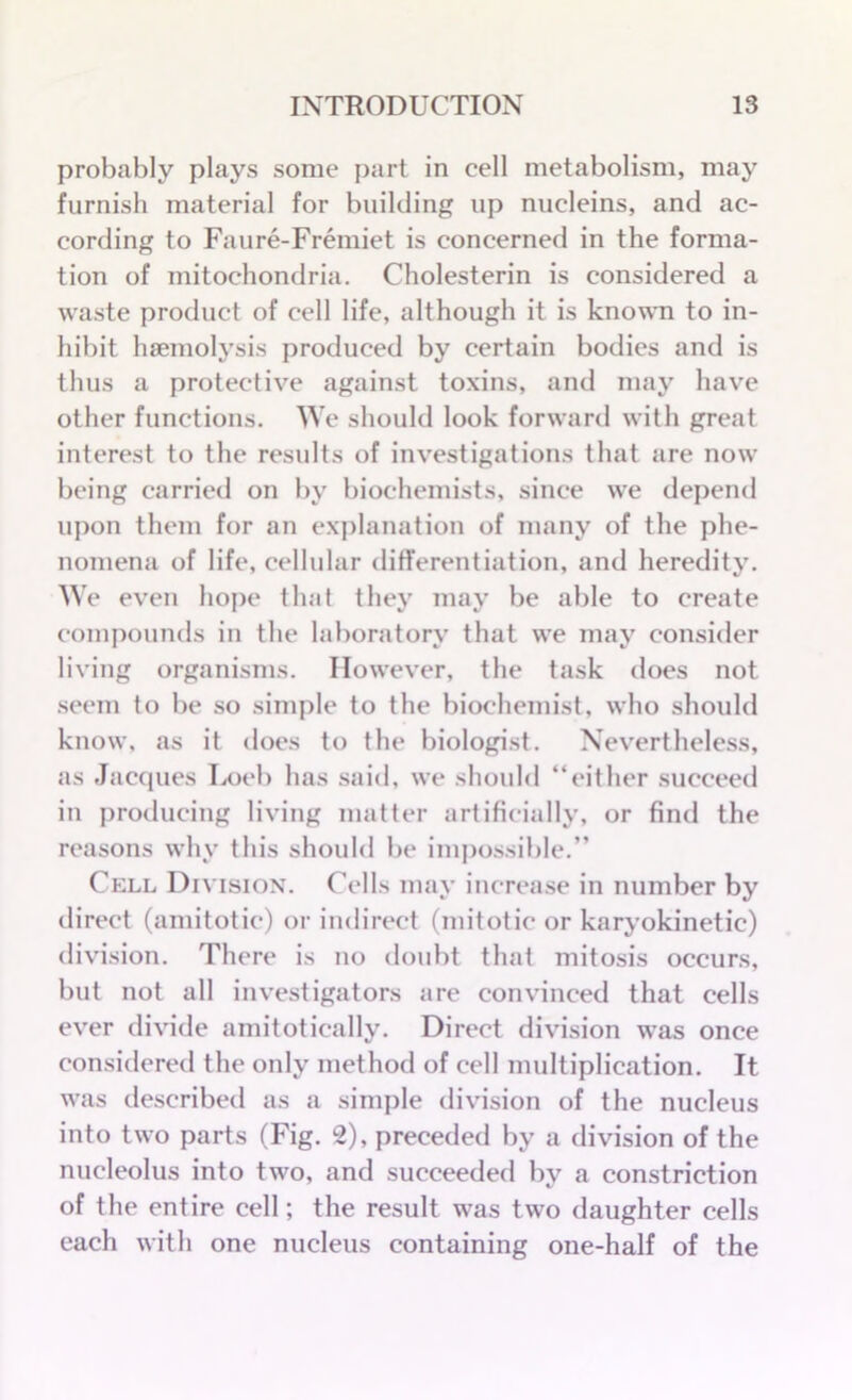 probably plays some part in cell metabolism, may furnish material for building up nucleins, and ac- cording to Faure-Fremiet is concerned in the forma- tion of mitochondria. Cholesterin is considered a waste product of cell life, although it is known to in- hibit haemolysis produced by certain bodies and is thus a protective against toxins, and may have other functions. We should look forward with great interest to the residts of investigations that are now being carried on by biochemists, since we depend upon them for an explanation of many of the phe- nomena of life, cellular differentiation, and heredity. We even hope that they may be able to create compounds in the laboratory that we may consider living organisms. However, the task does not seem to be so simple to the biochemist, who should know, as it does to the biologist. Nevertheless, as Jacques Loeb has said, we should “either succeed in producing living matter artificially, or find the reasons why this should be impossible.” Cell Division. Cells may increase in number by direct (amitotic) or indirect (mitotic or karyokinetic) division. There is no doubt that mitosis occurs, but not all investigators are convinced that cells ever divide amitotically. Direct division was once considered the only method of cell multiplication. It was described as a simple division of the nucleus into two parts (Fig. 2), preceded by a division of the nucleolus into two, and succeeded by a constriction of the entire cell; the result was two daughter cells each with one nucleus containing one-half of the