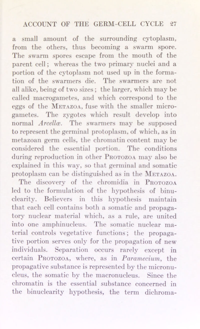 a small amount of the surrounding cytoplasm, from the others, thus becoming a swarm spore. The swarm spores escape from the mouth of the parent cell; whereas the two primary nuclei and a portion of the cytoplasm not used up in the forma- tion of the swarmers die. The swarmers are not all alike, being of two sizes ; the larger, which may be called macrogametes, anti which correspond to the eggs of the Metazoa, fuse with the smaller micro- gametes. The zygotes which result develop into normal Arcellce. The swarmers may be supposed to represent the germinal protoplasm, of which, as in metazoan germ cells, the chromatin content may be considered the essential portion. The conditions during reproduction in other Protozoa may also be explained in this way, so that germinal and somatic protoplasm can be distinguished as in the Metazoa. The discovery of the chromidia in Protozoa led to the formulation of the hypothesis of binu- clearity. Believers in this hypothesis maintain that each cell contains both a somatic and propaga- tory nuclear material which, as a rule, are united into one amphinucleus. The somatic nuclear ma- terial controls vegetative functions; the propaga- tive portion serves only for the propagation of new individuals. Separation occurs rarely except in certain Protozoa, where, as in Paramedian, the propagative substance is represented by the micronu- cleus, the somatic by the macronucleus. Since the chromatin is the essential substance concerned in the binuclearity hypothesis, the term dichroma-