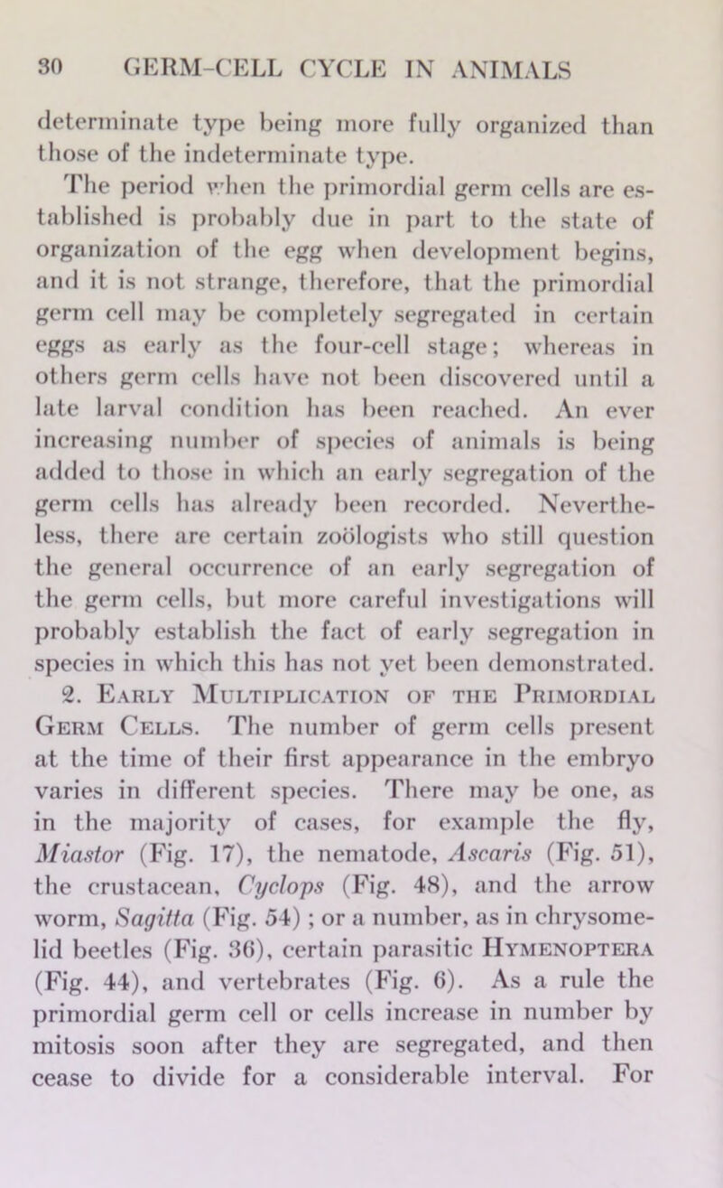 determinate type being more fully organized than those of the indeterminate type. The period when the primordial germ cells are es- tablished is probably due in part to the state of organization of the egg when development begins, and it is not strange, therefore, that the primordial germ cell may be completely segregated in certain eggs as early as the four-cell stage; whereas in others germ cells have not been discovered until a late larval condition has been reached. An ever increasing number of species of animals is being added to those in which an early segregation of the germ cells has already been recorded. Neverthe- less, there are certain zoologists who still question the general occurrence of an early segregation of the germ cells, but more careful investigations will probably establish the fact of early segregation in species in which this has not yet been demonstrated. 2. Early Multiplication of the Primordial Germ Cells. The number of germ cells present at the time of their first appearance in the embryo varies in different species. There may be one, as in the majority of cases, for example the fly, Miastor (Fig. 17), the nematode, Ascaris (Fig. 51), the crustacean, Cyclops (Fig. 48), and the arrow worm, Sagitta (Fig. 54) ; or a number, as in chrysome- lid beetles (Fig. 36), certain parasitic Hymenoptera (Fig. 44), and vertebrates (Fig. 6). As a rule the primordial germ cell or cells increase in number by mitosis soon after they are segregated, and then cease to divide for a considerable interval. For