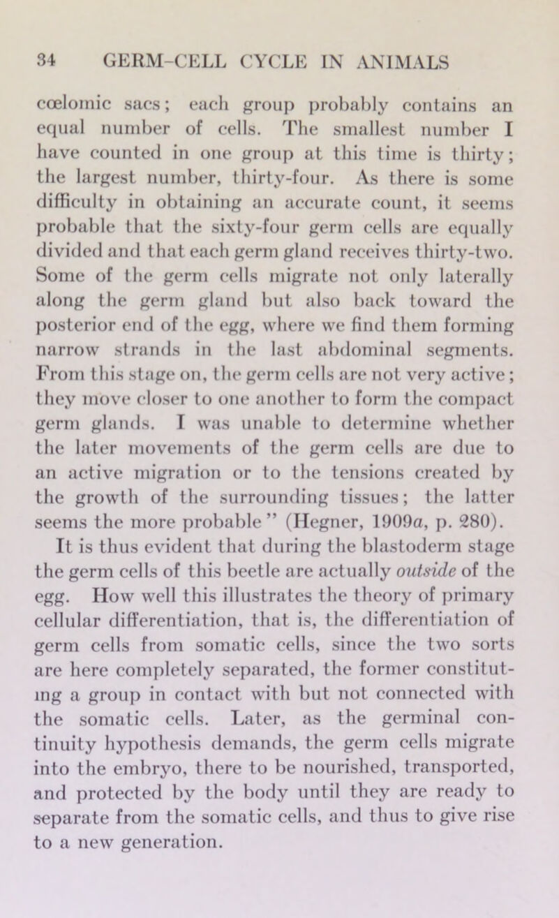 coelomic sacs; each group probably contains an equal number of cells. The smallest number I have counted in one group at this time is thirty; the largest number, thirty-four. As there is some difficulty in obtaining an accurate count, it seems probable that the sixty-four germ cells are equally divided and that each germ gland receives thirty-two. Some of the germ cells migrate not only laterally along the germ gland but also back toward the posterior end of the egg, where we find them forming narrow strands in the last abdominal segments. From this stage on, the germ cells are not very active; they move closer to one another to form the compact germ glands. I was unable to determine whether the later movements of the germ cells are due to an active migration or to the tensions created by the growth of the surrounding tissues; the latter seems the more probable” (Ilegner, 1909a, p. 280). It is thus evident that during the blastoderm stage the germ cells of this beetle are actually outside of the egg. How well this illustrates the theory of primary cellular differentiation, that is, the differentiation of germ cells from somatic cells, since the two sorts are here completely separated, the former constitut- ing a group in contact with but not connected with the somatic cells. Later, as the germinal con- tinuity hypothesis demands, the germ cells migrate into the embryo, there to be nourished, transported, and protected by the body until they are ready to separate from the somatic cells, and thus to give rise to a new generation.