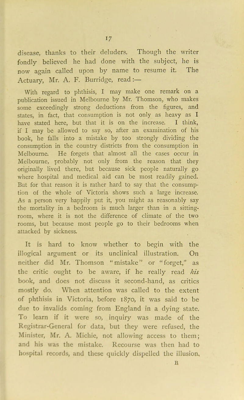 disease, thanks to their deluders. Though the writer fondly believed he had done with the subject, he is now again called upon by name to resume it. The Actuary, Mr. A. F. Burridge, read:— With regard to phthisis, I may make one remark on a publication issued in Melbourne by Mr. Thomson, who makes some exceedingly strong deductions from the figures, and states, in fact, that consumption is not only as heavy as I have stated here, but that it is on the increase. I think, if I may be allowed to say so, after an examination of his book, he falls into a mistake by too strongly dividing the consumption in the country districts from the consumption in Melbourne. He forgets that almost all the cases occur in Melbourne, probably not only from the reason that they originally lived there, but because sick people naturally go where hospital and medical aid can be most readily gained. But for that reason it is rather hard to say that the consump- tion of the whole of Victoria shows such a large increase. As a person very happily put it, you might as reasonably say the mortality in a bedroom is much larger than in a sitting- room, where it is not the difference of climate of the two rooms, but because most people go to their bedrooms when attacked by sickness. It is hard to know whether to begin with the illogical argument or its unclinical illustration. On neither did Mr. Thomson “mistake” or “forget,” as the critic ought to be aware, if he really’- read his book, and does not discuss it second-hand, as critics mostly do. When attention was called to the extent of phthisis in Victoria, before 1870, it was said to be due to invalids coming from England in a dying state. To learn if it were so, inquiry was made of the Registrar-General for data, but they were refused, the Minister, Mr. A. Michie, not allowing access to them; and his was the mistake. Recourse was then had to hospital records, and these quickly dispelled the illusion, B