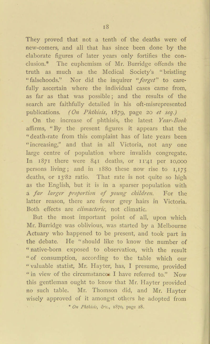 iS They proved that not a tenth of the deaths were of new-comers, and all that has since been done by the elaborate figures of later years only fortifies the con- clusion.* The euphemism of Mr. Burridge offends the truth as much as the Medical Society’s “bristling “falsehoods.” Nor did the inquirer “forget” to care- fully ascertain where the individual cases came from, as far as that was possible; and the results of the search are faithfully detailed in his oft-misrepresented publications. (On Phthisis, 1879, page 20 et se<2-) On the increase of phthisis, the latest Year-Book affirms, “By the present figures it appears that the “death-rate from this complaint has of late years been “increasing,” and that in all Victoria, not any one large centre of population where invalids congregate. In 1871 there were 841 deaths, or 11-41 per 10,000 persons living; and in 1880 these now rise to 1,175 deaths, or 13-82 ratio. That rate is not quite so high as the English, but it is in a sparser population with a far larger proportion of young children. For the latter reason, there are fewer grey hairs in Victoria. Both effects are climacteric, not climatic. But the most important point of all, upon which Mr. Burridge was oblivious, was started by a Melbourne Actuary who happened to be present, and took part in the debate. He “should like to know the number of “ native-born exposed to observation, with the result “ of consumption, according to the table which our “ valuable statist, Mr. Hayter, has, I presume, provided “in view of the circumstances I have referred to.” Now this gentleman ought to know that Mr. Hayter provided no such table. Mr. Thomson did, and Mr. Hayter wisely approved of it amongst others he adopted from * On Phthisis, <Src., 1870, page 28.