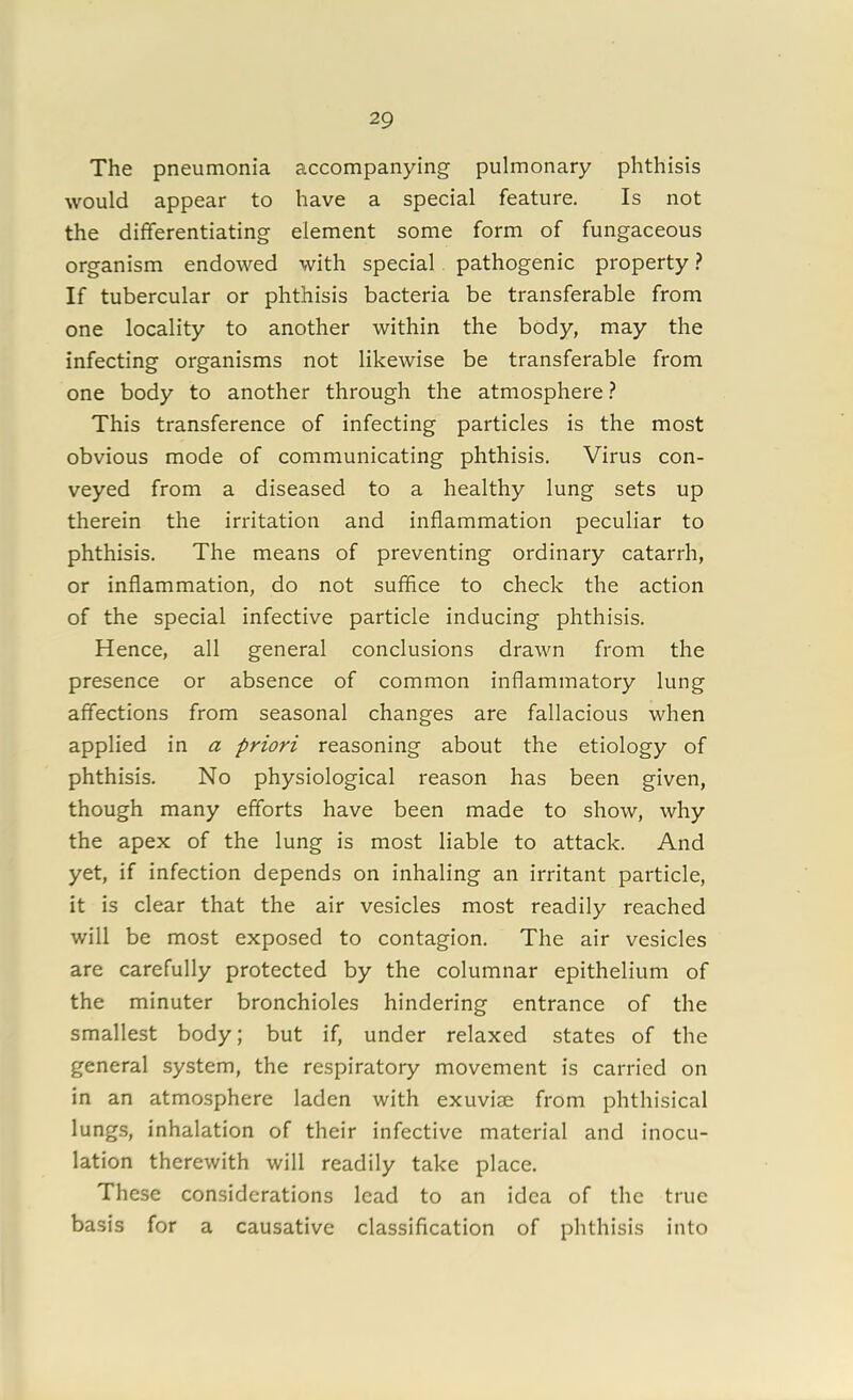 The pneumonia accompanying pulmonary phthisis would appear to have a special feature. Is not the differentiating element some form of fungaceous organism endowed with special pathogenic property ? If tubercular or phthisis bacteria be transferable from one locality to another within the body, may the infecting organisms not likewise be transferable from one body to another through the atmosphere? This transference of infecting particles is the most obvious mode of communicating phthisis. Virus con- veyed from a diseased to a healthy lung sets up therein the irritation and inflammation peculiar to phthisis. The means of preventing ordinary catarrh, or inflammation, do not suffice to check the action of the special infective particle inducing phthisis. Hence, all general conclusions drawn from the presence or absence of common inflammatory lung affections from seasonal changes are fallacious when applied in a priori reasoning about the etiology of phthisis. No physiological reason has been given, though many efforts have been made to show, why the apex of the lung is most liable to attack. And yet, if infection depends on inhaling an irritant particle, it is clear that the air vesicles most readily reached will be most exposed to contagion. The air vesicles are carefully protected by the columnar epithelium of the minuter bronchioles hindering entrance of the smallest body; but if, under relaxed states of the general system, the respiratory movement is carried on in an atmosphere laden with exuviae from phthisical lungs, inhalation of their infective material and inocu- lation therewith will readily take place. These considerations lead to an idea of the true basis for a causative classification of phthisis into