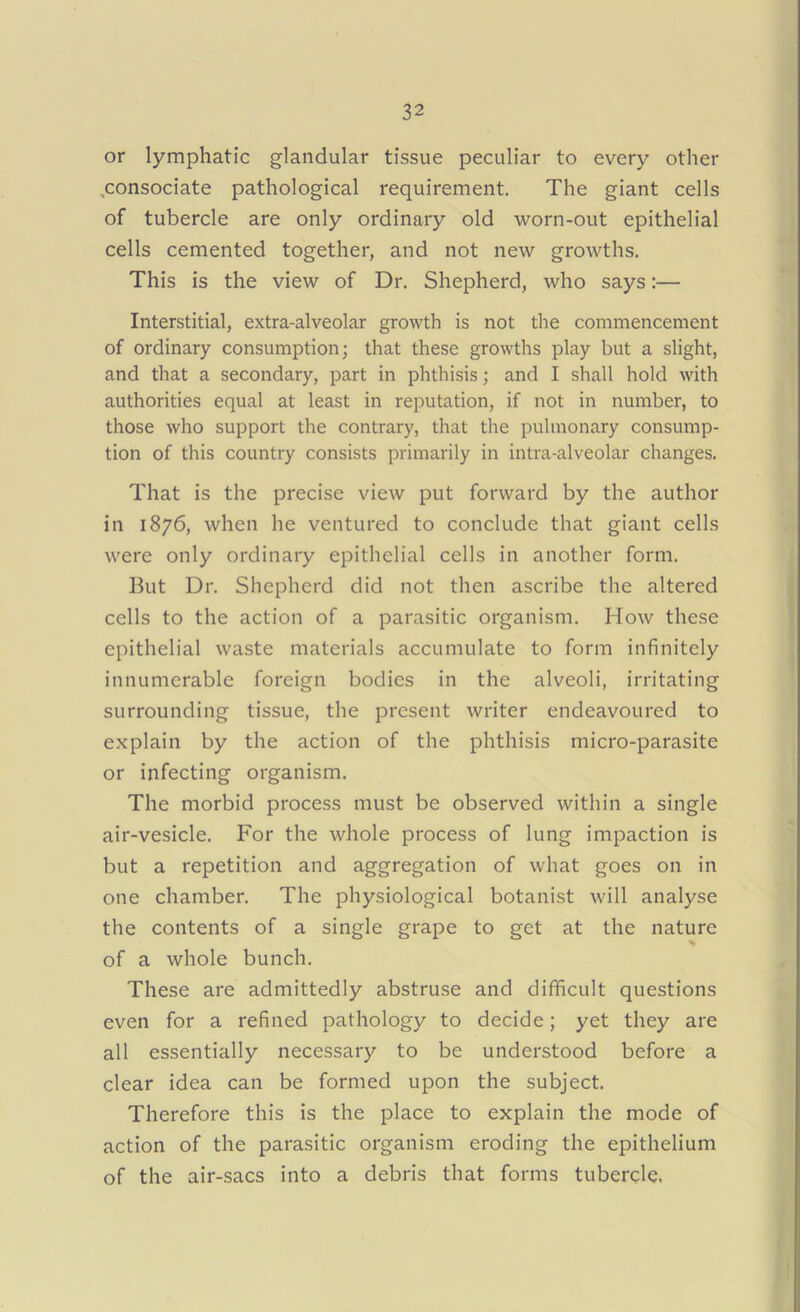 or lymphatic glandular tissue peculiar to every other consociate pathological requirement. The giant cells of tubercle are only ordinary old worn-out epithelial cells cemented together, and not new growths. This is the view of Dr. Shepherd, who says:— Interstitial, extra-alveolar growth is not the commencement of ordinary consumption; that these growths play but a slight, and that a secondary, part in phthisis; and I shall hold with authorities equal at least in reputation, if not in number, to those who support the contrary, that the pulmonary consump- tion of this country consists primarily in intra-alveolar changes. That is the precise view put forward by the author in 1876, when he ventured to conclude that giant cells were only ordinary epithelial cells in another form. But Dr. Shepherd did not then ascribe the altered cells to the action of a parasitic organism. How these epithelial waste materials accumulate to form infinitely innumerable foreign bodies in the alveoli, irritating surrounding tissue, the present writer endeavoured to explain by the action of the phthisis micro-parasite or infecting organism. The morbid process must be observed within a single air-vesicle. For the whole process of lung impaction is but a repetition and aggregation of what goes on in one chamber. The physiological botanist will analyse the contents of a single grape to get at the nature of a whole bunch. These are admittedly abstruse and difficult questions even for a refined pathology to decide; yet they are all essentially necessary to be understood before a clear idea can be formed upon the subject. Therefore this is the place to explain the mode of action of the parasitic organism eroding the epithelium of the air-sacs into a debris that forms tubercle.