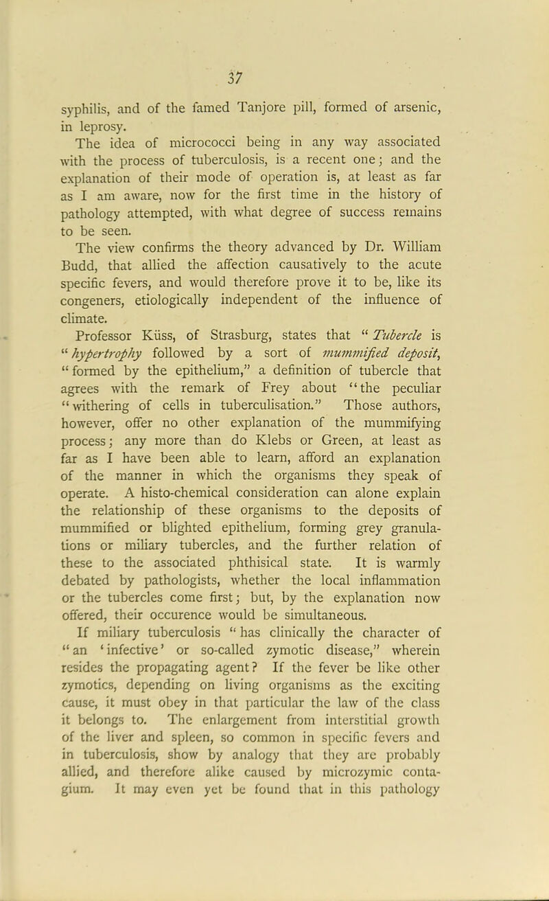 syphilis, and of the lamed Tanjore pill, formed of arsenic, in leprosy. The idea of micrococci being in any way associated with the process of tuberculosis, is a recent one; and the explanation of their mode of operation is, at least as far as I am aware, now for the first time in the history of pathology attempted, with what degree of success remains to be seen. The view confirms the theory advanced by Dr. William Budd, that allied the affection causatively to the acute specific fevers, and would therefore prove it to be, like its congeners, etiologically independent of the influence of climate. Professor Kiiss, of Strasburg, states that “ Tubercle is “ hypertrophy followed by a sort of mummified deposit, “ formed by the epithelium,” a definition of tubercle that agrees with the remark of Frey about “the peculiar “withering of cells in tuberculisation.” Those authors, however, offer no other explanation of the mummifying process; any more than do Klebs or Green, at least as far as I have been able to learn, afford an explanation of the manner in which the organisms they speak of operate. A histo-chemical consideration can alone explain the relationship of these organisms to the deposits of mummified or blighted epithelium, forming grey granula- tions or miliary tubercles, and the further relation of these to the associated phthisical state. It is warmly debated by pathologists, whether the local inflammation or the tubercles come first; but, by the explanation now offered, their occurence would be simultaneous. If miliary tuberculosis “ has clinically the character of “ an ‘ infective ’ or so-called zymotic disease,” wherein resides the propagating agent? If the fever be like other zymotics, depending on living organisms as the exciting cause, it must obey in that particular the law of the class it belongs to. The enlargement from interstitial growth of the liver and spleen, so common in specific fevers and in tuberculosis, show by analogy that they are probably allied, and therefore alike caused by microzymic conta- gium. It may even yet be found that in this pathology