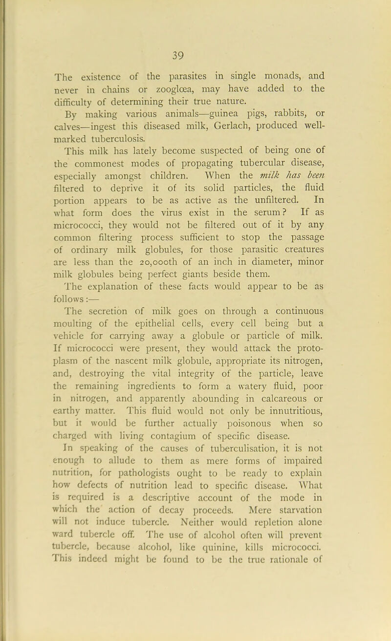 The existence of the parasites in single monads, and never in chains or zoogloea, may have added to the difficulty of determining their true nature. By making various animals—guinea pigs, rabbits, or calves—ingest this diseased milk, Gerlach, produced well- marked tuberculosis. This milk has lately become suspected of being one of the commonest modes of propagating tubercular disease, especially amongst children. When the viilk has been filtered to deprive it of its solid particles, the fluid portion appears to be as active as the unfiltered. In what form does the virus exist in the serum ? If as micrococci, they would not be filtered out of it by any common filtering process sufficient to stop the passage of ordinary milk globules, for those parasitic creatures are less than the 20,000th of an inch in diameter, minor milk globules being perfect giants beside them. The explanation of these facts would appear to be as follows:— The secretion of milk goes on through a continuous moulting of the epithelial cells, every cell being but a vehicle for carrying away a globule or particle of milk. If micrococci were present, they would attack the proto- plasm of the nascent milk globule, appropriate its nitrogen, and, destroying the vital integrity of the particle, leave the remaining ingredients to form a watery fluid, poor in nitrogen, and apparently abounding in calcareous or earthy matter. This fluid would not only be innutritious, but it would be further actually poisonous when so charged with living contagium of specific disease. In speaking of the causes of tuberculisation, it is not enough to allude to them as mere forms of impaired nutrition, for pathologists ought to be ready to explain how defects of nutrition lead to specific disease. What is required is a descriptive account of the mode in which the action of decay proceeds. Mere starvation will not induce tubercle. Neither would repletion alone ward tubercle off. The use of alcohol often will prevent tubercle, because alcohol, like quinine, kills micrococci. This indeed might be found to be the true rationale of