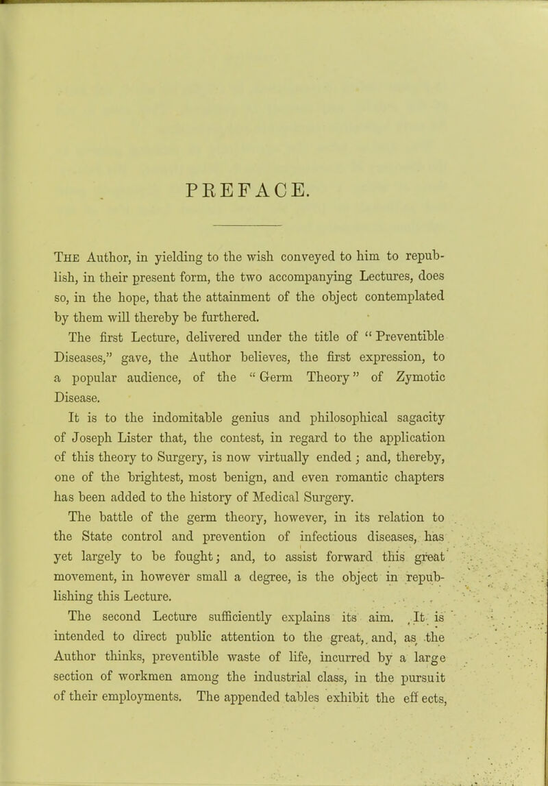 PREFACE. The Author, in yielding to the wish conveyed to him to repub- lish, in their present form, the two accompanying Lectures, does so, in the hope, that the attainment of the object contemplated by them will thereby be furthered. The first Lecture, delivered under the title of  Preventible Diseases, gave, the Author believes, the first expression, to a popular audience, of the  Germ Theory of Zymotic Disease. It is to the indomitable genius and philosophical sagacity of Joseph Lister that, the contest, in regard to the application of this theory to Surgery, is now virtually ended ; and, thereby, one of the brightest, most benign, and even romantic chapters has been added to the history of Medical Surgery. The battle of the germ theory, however, in its relation to the State control and prevention of infectious diseases, has yet largely to be fought j and, to assist forward this great' movement, in however small a degree, is the object in repub- lishing this Lecture. The second Lecture suflSciently explains its aim, , It is intended to direct public attention to the great,, and, as the Author thinks, preventible waste of life, incurred by a large section of workmen among the industrial class, in the pursuit of their employments. The appended tables exhibit the eff ects.