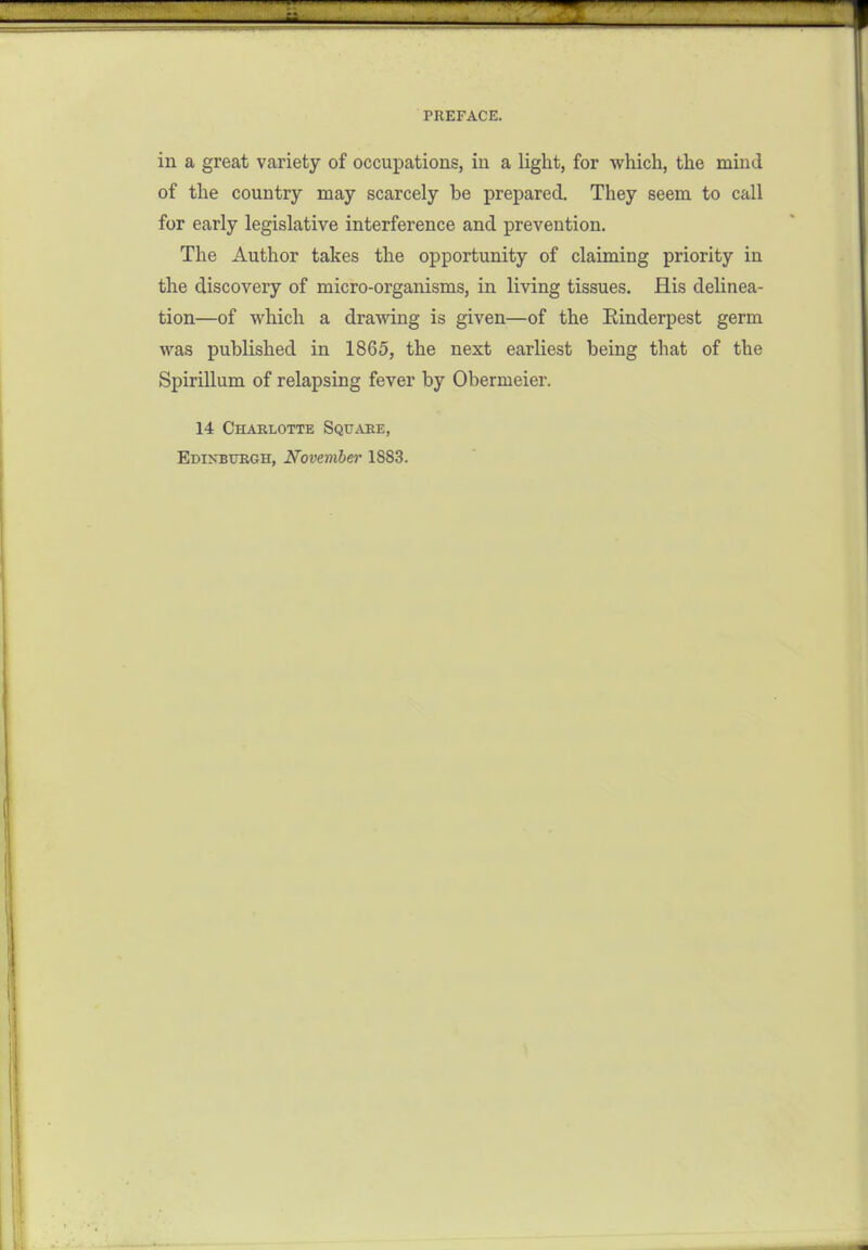 in a great variety of occupations, in a light, for which, the mind of the country may scarcely be prepared. They seem to call for early legislative interference and prevention. The Author takes the opportunity of claiming priority in the discovery of micro-organisms, in living tissues. His delinea- tion—of which a drawing is given—of the Rinderpest germ was published in 1865, the next earliest being that of the Spirillum of relapsing fever by Obermeier. 14 Charlotte Square, Edi>'btjrgh, November 1883.
