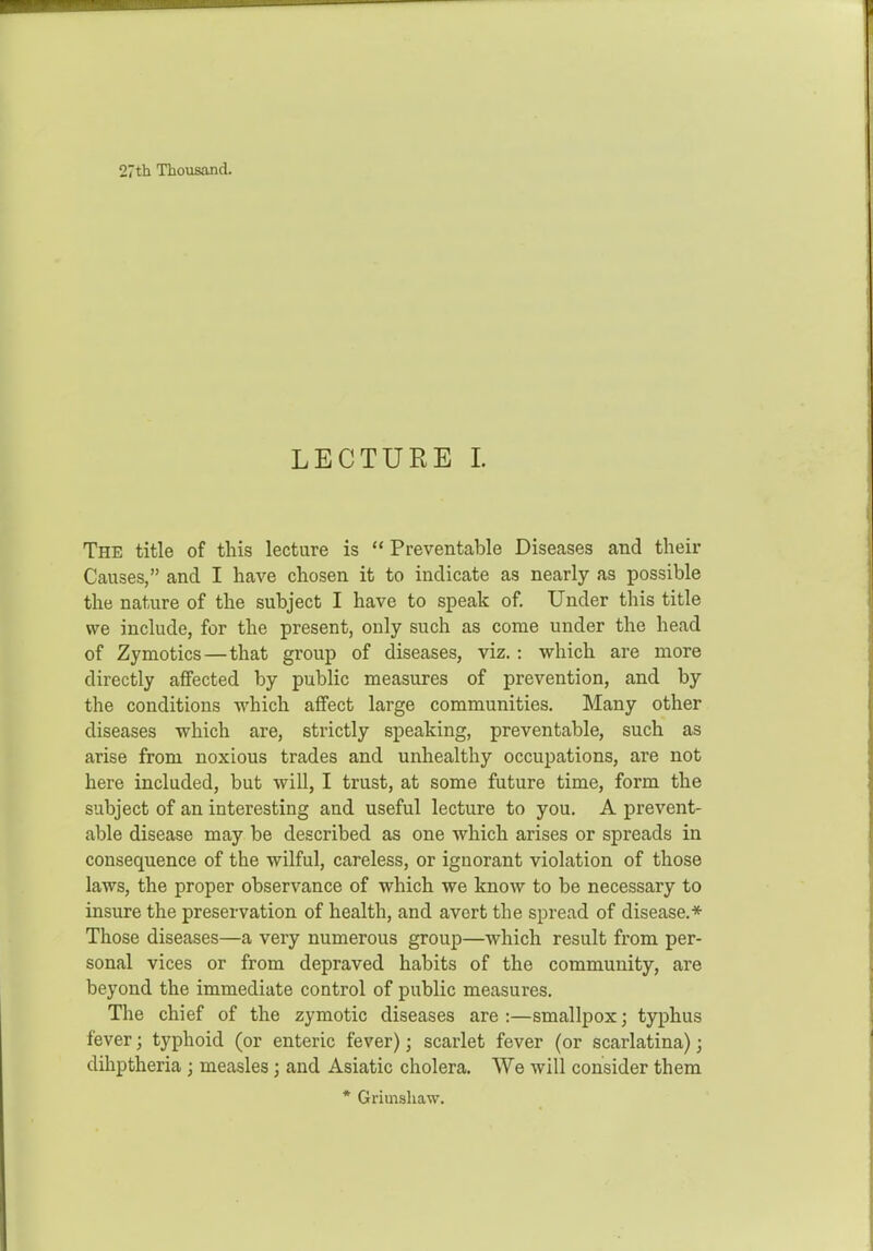 27th Thousand, LECTURE 1. The title of this lecture is  Preventable Diseases and their Causes, and I have chosen it to indicate as nearly as possible the nature of the subject I have to speak of. Under this title we include, for the present, only such as come under the head of Zymotics—that group of diseases, viz. : which are more directly affected by public measures of prevention, and by the conditions which affect large communities. Many other diseases which are, strictly speaking, preventable, such as arise from noxious trades and unhealthy occupations, are not here included, but will, I trust, at some future time, form the subject of an interesting and useful lecture to you. A prevent- able disease may be described as one which arises or spreads in consequence of the wilful, careless, or ignorant violation of those laws, the proper observance of which we know to be necessary to insure the preservation of health, and avert the spread of disease.* Those diseases—a very numerous group—which result from per- sonal vices or from depraved habits of the community, are beyond the immediate control of public measures. The chief of the zymotic diseases are :—smallpox; typhus fever; typhoid (or enteric fever); scarlet fever (or scarlatina); dihptheria; measles; and Asiatic cholera. We will consider them * Griuishaw.