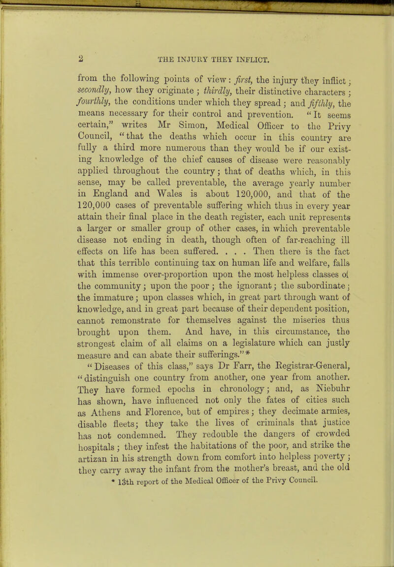 from the following points of view: first, the injury they inflict; secondly, how they originate ; thirdly, their distinctive characters ; fourthly, the conditions under which they spread ; and fifthly, the means necessary for their control and prevention.  It seems certain, writes Mr Simon, Medical Officer to the Privy Council, that the deaths which occur in this country are fully a third more numerous than they would be if our exist- ing knowledge of the chief causes of disease were reasonably applied throughout the country; that of deaths which, in this sense, may be called preventable, the average yearly number in England and Wales is about 120,000, and that of the 120,000 cases of preventable suffering which thus in every year attain their final place in the death register, each unit represents a larger or smaller group of other cases, in which preventable disease not ending in death, though often of far-reaching ill effects on life has been suffered. . . . Then there is the fact that this terrible continuing tax on human life and welfare, falls with immense over-proportion upon the most helpless classes ol the community; upon the poor ; the ignorant; the subordinate j the immature; upon classes which, in great part through want of knowledge, and in great part because of their dependent position, cannot remonstrate for themselves against the miseries thus brought upon them. And have, in this circumstance, the strongest claim of all claims on a legislature which can justly measure and can abate their sufferings.*  Diseases of this class, says Dr Farr, the Eegistrar-General,  distinguish one country from another, one year from another. They have formed epochs in chronology; and, as Kiebuhr has shown, have influenced not only the fates of cities such as Athens and Florence, but of empii-es; they decimate armies, disable fleets; they take the lives of criminals that justice has not condemned. They redouble the dangers of crowded hospitals ; they infest the habitations of the poor, and strike the artizan in his strength down from comfort into helpless poverty ; they carry away the infant from the mother's breast, and the old ♦ iSth report of the Medical Officer of the Privy Council.