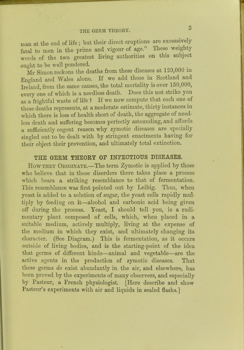 THE GERM THEORY. man at the end of life ; but their direct eruptions are excessively fatal to men in the prime and vigour of age. These Aveighty words of the two greatest living authorities on this subject ought to be Avell pondered. Mr Simon reckons the deaths from these diseases at 120,000 in England and Wales alone. If we add those in Scotland and Ireland, from the same causes, the total mortality is over 150,000, every one of which is a needless death. Does this not strike you as a frightful waste of life 1 If we now compute that each one of these deaths represents, at a moderate estimate, thirty instances in which there is loss of health short of death, the aggregate of need- less death aud suffering becomes perfectly astounding, and affords a sufficiently cogent reason why zymotic diseases are specially singled out to be dealt with by stringent enactments having for their object their prevention, and ultimately total extinction. THE GERM THEORY OF INFECTIOUS DISEASES. How THEY Originate.—The term Zymotic is applied by those who believe that in these disorders there takes place a process which bears a strikins; resemblance to that of fermentation. This resemblance was first pointed out by Leibig. Thus, when yeast is added to a solution of sugar, the yeast cells rapidly mul- tiply by feeding on it—alcohol and carbonic acid being given off during the process. Yeast, I should tell you, is a rudi- mentary plant composed of cells, which, when placed in a suitable medium, actively multiply, living at the expense of the medium in which they exist, and ultimately changing its character. (See Diagram.) This is fermentation, as it occurs outside of living bodies, and is the starting-point of the idea that germs of different kinds—animal and vegetable—are the active agents in the production of zymotic diseases. That these germs do exist abundantly in the air, and elsewhere, has been proved by the experiments of many observers, and especially by Pasteur, a French physiologist. [Here describe and show Pasteur's experiments with air and liquids in sealed flasks.]