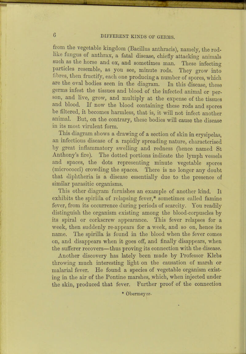 DIFFERENT KINDS OF GERMS. fi-om the vegetable kingdom (Bacillus anthracis), namely, the rod- like fungus of anthrax, a fatal disease, chiefly attacking animals such as the horse and ox, and sometimes man. These infecting particles resemble, as you see, minute rods. They grow into fibres, then fructify, each one producing a number of spores, which are the oval bodies seen in the diagram. In this disease, these germs infest the tissues and blood of the infected animal or per- son, and live, grow, and multiply at the expense of the tissues and blood. If now the blood containing these rods and spores be filtered, it becomes harmless, that is, it will not infect another animal. But, on the contrary, these bodies will cause the disease in its most virulent form. This diagram shows a drawing of a section of skin in erysipelas, an infectious disease of a rapidly spreading nature, characterised by great inflammatory swelling and redness (hence named St Anthony's fire). The dotted portions indicate the lymph vessels and spaces, the dots representing minute vegetable spores (micrococci) crowding the spaces. There is no longer any doubt that diphtheria is a disease essentially due to the presence of similar parasitic organisms. This other diagram furnishes an example of another Icind. It exhibits the spirilla of relapsing fever,* sometimes called famine fever, from its occurrence during periods of scarcity. You readily distinguish the organism existing among the blood-corpuscles by its spiral or corkscrew appearance. This fever relapses for a week, then suddenly re-appears for a week, and so on, hence its name. The spirilla is found in the blood when the fever comes on, and disappears when it goes ofi, and finally disappears, when the sufi'erer recovers—thus proving its connection with the disease. Another discovery has lately been made by I'rofessor Klebs throwing much interesting light on the causation of marsh or malarial fever. He found a species of vegetable organism exist- ing in the air of the Pontine marshes, which, when injected under the skin, produced that fever. Further proof of the connection * Obermeyer.