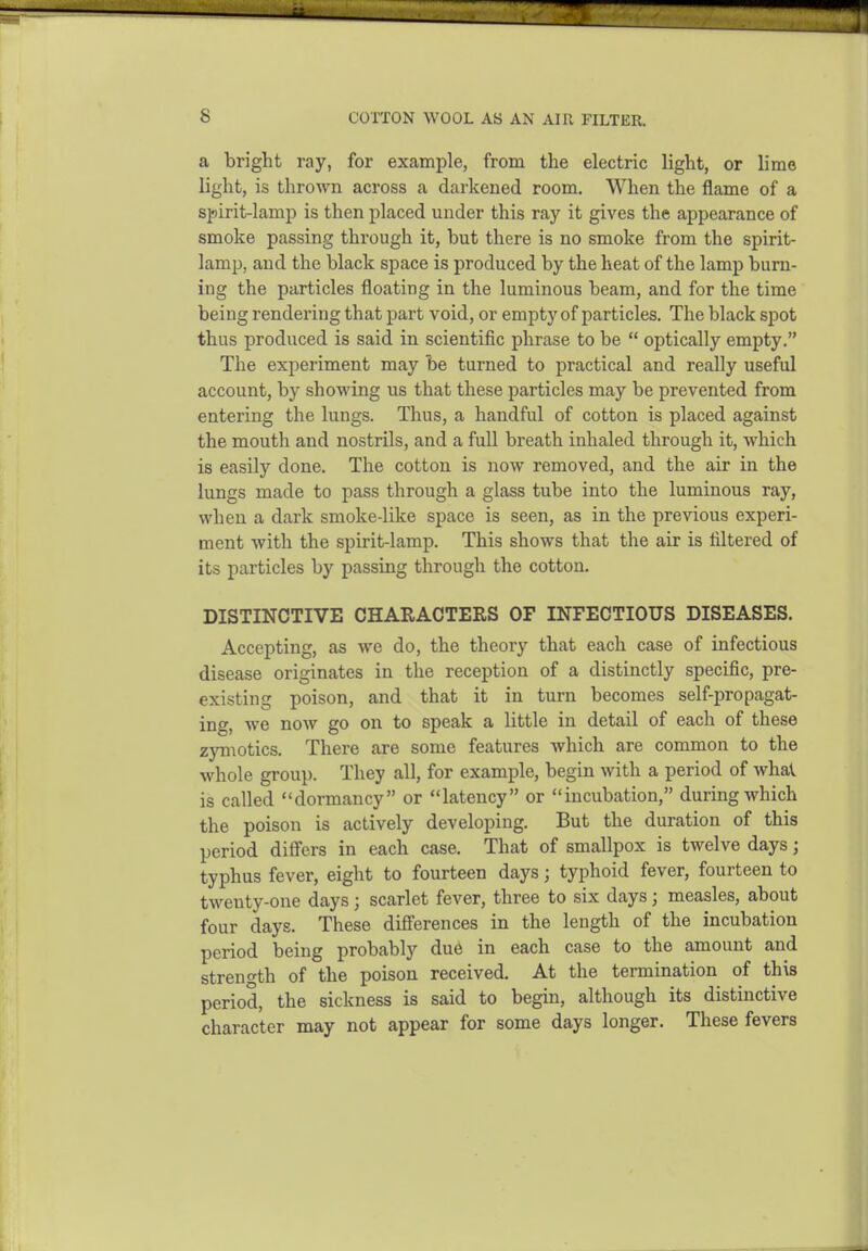 a bright ray, for example, from the electric light, or lime light, is thrown across a darkened room. When the flame of a s]!)irit-lamp is then placed under this ray it gives the appearance of smoke passing through it, but there is no smoke from the spirit- lamp, and the black space is produced by the heat of the lamp burn- ing the particles floating in the luminous beam, and for the time being rendering that part void, or empty of particles. The black spot thus produced is said in scientific phrase to be  optically empty. The experiment may be turned to practical and really useful account, by showing us that these particles may be prevented from entering the lungs. Thus, a handful of cotton is placed against the mouth and nostrils, and a full breath inhaled through it, which is easily done. The cotton is now removed, and the air in the lungs made to pass through a glass tube into the luminous ray, when a dark smoke-like space is seen, as in the previous experi- ment with the spirit-lamp. This shows that the air is filtered of its particles by passing through the cotton. DISTINCTIVE CHAEACTERS OF INFECTIOUS DISEASES. Accepting, as we do, the theory that each case of infectious disease originates in the reception of a distinctly specific, pre- existing poison, and that it in turn becomes self-propagat- ing, we now go on to speak a little in detail of each of these zymotics. There are some features which are common to the whole group. They all, for example, begin with a period of whal is called dormancy or latency or incubation, during which the poison is actively developing. But the duration of this period differs in each case. That of smallpox is twelve days; typhus fever, eight to fourteen days; typhoid fever, fourteen to twenty-one days; scarlet fever, three to six days; measles, about four days. These diff'erences in the length of the incubation period being probably due in each case to the amount and strength of the poison received. At the termination of this period, the sickness is said to begin, although its distinctive character may not appear for some days longer. These fevers
