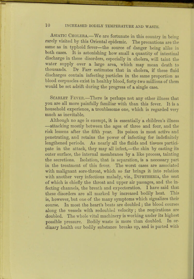 Asiatic Cholera.—We are fortunate in this country in beiny rarely visited by this Oriental epidemic. The precautions are the same as in typhoid fever—the source of danger being alike in both cases. It is astonishing how small a quantity of intestinal discharge in these disorders, especially in cholera, will taint the water supply over a large area, which may mean death to thousands. Dr Farr estimates that in cholera, if these fluid discharges contain infecting particles in the same proportion as blood corpuscles exist in healthy blood, forty-two millions of them would be set adrift during the progress of a single case. Scarlet Fever.—There is perhaps not any other illness that you are all more painfully familiar with than this fever. It is a household experience, a troublesome one, which is regarded very much as inevitable. Although no age is exempt, it is essentially a children's illness —attacking mostly between the ages of three and four, and the risk lessens after the fifth year. Its poison is most active and penetrating, and retains the power of infecting for indefinitely lengthened periods. As nearly all the fluids and tissues partici- pate in the attack, they may all infect,—the skin by casting its outer surface, the internal membranes by a like process, tainting the secretions. Isolation, that is separation, is a necessary part in the treatment of this fever. The worst cases are associated with malignant sore-throat, which so far brings it into relation with another very infectious malady, viz.. Diphtheria, the seat of which is chiefly the throat and upper air passages, and the in- fecting channels, the breath and expectoration. I have said that these disorders are all marked by increased bodily heat. This is, however, but one of the many symptoms which signalizes their course. In most the heart's beats are doubled; the blood courses along the vessels with redoubled velocity; the respirations are doubled. The whole vital machinery is working under its highest possible pressure. Bodily waste is more than doubled. In or- dinary health our bodily substance breaks up, and is parted with