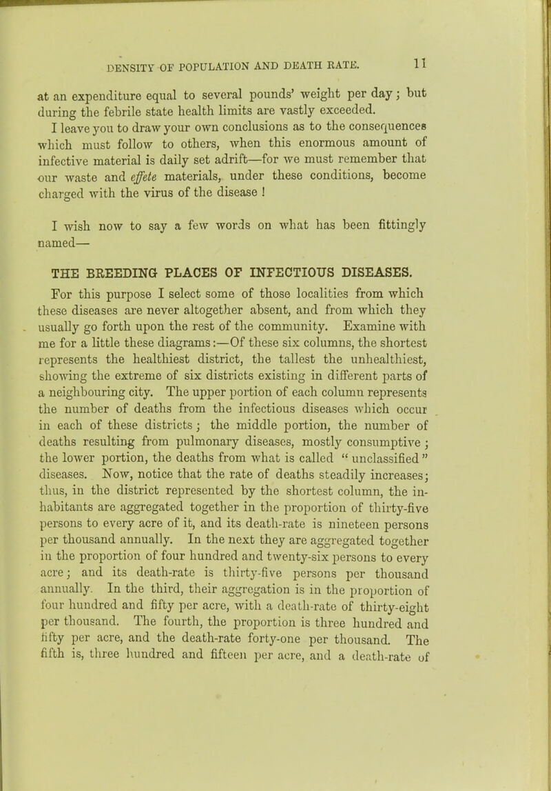 DENSITY OF POPULATION AND DEATH RATE, at an expenditure equal to several pounds' weight per day; but during the febrile state health limits are vastly exceeded. I leave you to draw your own conclusions as to the consequences which must follow to others, when this enormous amount of infective material is daily set adrift—for we must remember that our waste and effete materials, under these conditions, become charged with the virus of the disease ! I wish now to say a few words on what has been fittingly named— THE BREEDING PLACES OF INPECTIOUS DISEASES. For this purpose I select some of those localities from which these diseases ai-e never altogether absent, and from which they usually go forth upon the rest of the community. Examine with me for a little these diagrams:—Of these six columns, the shortest represents the healthiest district, the tallest the unhealthiest, shelving the extreme of six districts existing in different parts of a neighbouring city. The upper portion of each column represents the number of deaths from the infectious diseases which occur in each of these districts; the middle portion, the number of deaths resulting from pulmonary diseases, mostly consumptive ; the lower portion, the deaths from what is called  unclassified  diseases. Now, notice that the rate of deaths steadily increases; thus, in the district represented by the shortest column, the in- habitants are aggregated together in the proportion of thirty-five persons to every acre of it, and its death-rate is nineteen persons per thousand annually. In the next they are aggregated together in the proportion of four hundred and twenty-six persons to every acre; and its death-rate is thirty-five persons per thousand annually. In the third, their aggregation is in the proportion of four hundred and fifty per acre, with a deaLli-rate of thirty-eight per thousand. The fourth, the proportion is three hundred and tifty per acre, and the death-rate forty-one per thousand. The fifth is, three hundred and fifteen per acre, and a death-rate of