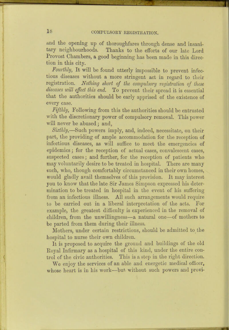 C05IPULS0RY REGISTRATION. and the opening up of thoroughfares through dense and insani- tary neighbourhoods. Thanks to the efforts of our late Lord Provost Chambers, a good beginning has been made in this direc- tion in this city. Fourthly, It will be found utterly impossible to prevent infec- tious diseases without a more stringent act in regard to their registration. Nothing short of the compulsory registration of these diseases will effect this end. To prevent their spread it is essential that the authorities should be early apprised of the existence of every case. Fifthly, Following from this the authorities should be entrusted with the discretionary power of compulsory removal. This power will never be abused; and, Sixthly,—Such powers imply, and, indeed, necessitate, on their part, the providing of ample accommodation for the reception of infectious diseases, as will suffice to meet the emergencies of epidemics; for the reception of actual cases, convalescent cases, suspected cases; and further, for the reception of patients who may voluntarily desire to be treated in hospital. There are many 6uch, who, though comfortably circumstanced in their own homes, «vould gladly avail themselves of this provision. It may interest you to know that the late Sir James Simpson expressed his deter- mination to be treated in hospital in the event of his suffering from an infectious illness. All such arrangements would require to be carried out in a liberal interpretation of the acts. For example, the greatest difficulty is experienced in the removal of children, from the unwillingness—a natural one—of mothers to be parted from them during their illness. Mothers, under certain restrictions, should be admitted to the hospital to nurse their own children. It is proposed to acquire the ground and buildings of the old Royal Infirmary as a hospital of this kind, under the entire con- trol of the civic authorities. This is a step in the right direction. We enjoy the services of an able and energetic medical officer, whose heart is in his work—but. without such powers and provi-