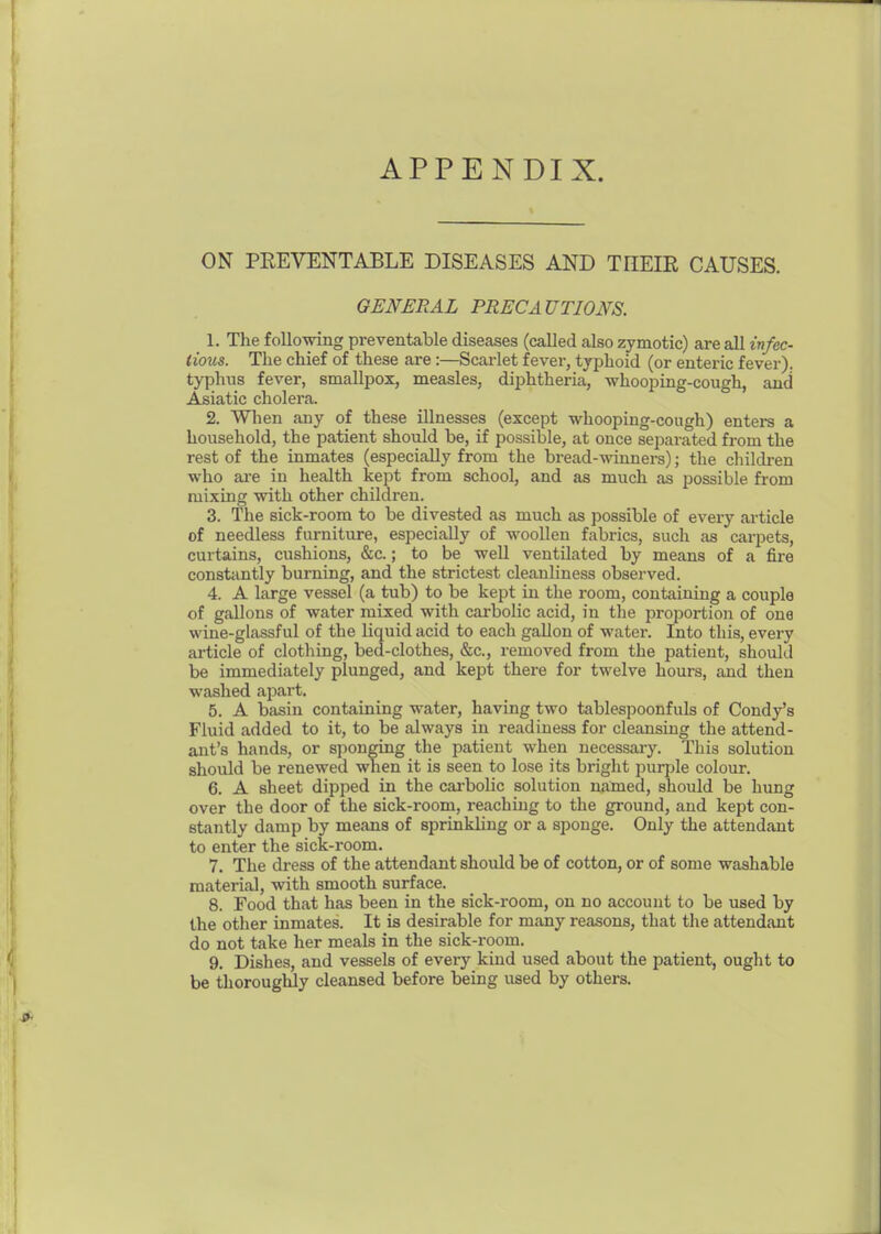 ON PREVENTABLE DISEASES AND THEIE CAUSES. GENERAL PRECAUTIONS. 1. The following preventable diseases (called also zymotic) are all infec- tious. The chief of these are :—Scarlet fever, typhoid (or enteric fever), typhus fever, smallpox, measles, diphtheria, whooping-cough, and Asiatic cholera. 2. When any of these illnesses (except whooping-cough) enters a household, the patient should be, if possible, at once separated from the rest of the inmates (especially from the bread-winners); the children who ai-e in health kept from school, and as much as possible from mixing with other children. 3. The sick-room to be divested as much as possible of every article of needless furniture, especially of woollen fabrics, such as carpets, curtains, cushions, &c.; to be well ventilated by means of a fire constantly burning, and the strictest cleanliness observed. 4. A large vessel (a tub) to be kept in the room, containing a couple of gallons of water mixed with carbolic acid, in the proportion of one wine-glassful of the liquid acid to each gaUon of water. Into this, every article of clothing, bed-clothes, &c., removed from the patient, should be immediately plunged, and kept there for twelve hours, and then washed apart. 5. A basin containing water, having two tablespoonfuls of Condy's Fluid added to it, to be always in readiness for cleansing the attend- ant's hands, or sponging the patient when necessaiy. This solution should be renewed when it is seen to lose its briglit purple colour. 6. A sheet dipped in the cai-bolic solution named, should be hung over the door of the sick-room, reaching to the ground, and kept con- stantly damp by means of sprinkling or a sponge. Only the attendant to enter the sick-room. 7. The dress of the attendant should be of cotton, or of some washable material, with smooth surface. 8. Food that has been in the sick-room, on no account to be used by the other inmates. It is desirable for many reasons, that tlie attendant do not take her meals in the sick-room. 9. Dishes, and vessels of every kind used about the patient, ought to be thoroughly cleansed before being used by others.