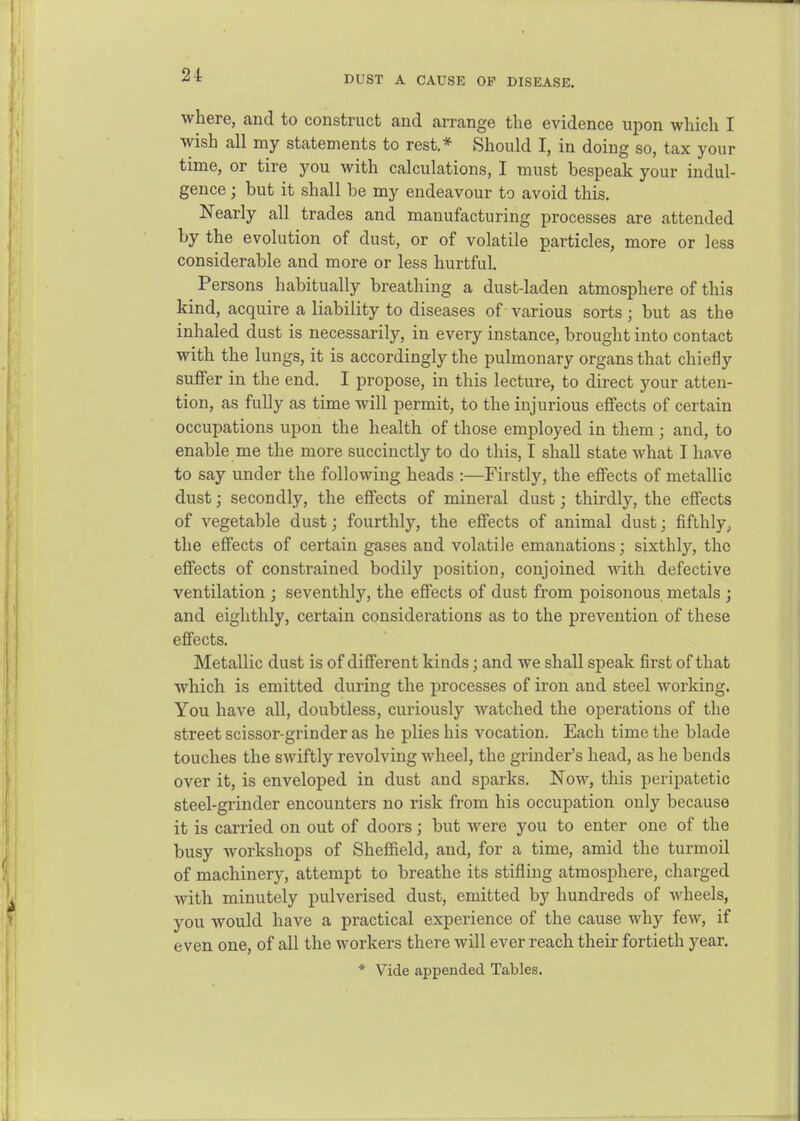 DUST A CAUSE OF DISEASE. where, and to construct and arrange the evidence upon which I wish all my statements to rest.* Should I, in doing so, tax your time, or tire you with calculations, I must bespeak your indul- gence ; but it shall be my endeavour to avoid this. Nearly all trades and manufacturing processes are attended by the evolution of dust, or of volatile particles, more or less considerable and more or less hurtful. Persons habitually breathing a dust-laden atmosphere of this kind, acquire a liability to diseases of various sorts; but as the inhaled dust is necessarily, in every instance, brought into contact with the lungs, it is accordingly the pulmonary organs that chiefly suffer in the end. I propose, in this lecture, to direct your atten- tion, as fully as time will permit, to the injurious effects of certain occupations upon the health of those employed in them ; and, to enable me the more succinctly to do this, I shall state what I have to say under the following heads :—Firstly, the effects of metallic dust; secondly, the effects of mineral dust; thirdly, the effects of vegetable dust; fourthly, the effects of animal dust; fifthly^ the effects of certain gases and volatile emanations; sixthly, the effects of constrained bodily position, conjoined Math defective ventilation ; seventhly, the effects of dust from poisonous metals ; and eighthly, certain considerations as to the prevention of these effects. Metallic dust is of different kinds; and we shall speak first of that which is emitted during the processes of iron and steel working. You have all, doubtless, curiously watched the operations of the street scissor-grinder as he plies his vocation. Each time the blade touches the swiftly revolving M'heel, the grinder's head, as he bends over it, is enveloped in dust and sparks. Now, this peripatetic steel-grinder encounters no risk from his occupation only because it is carried on out of doors; but were you to enter one of the busy workshops of Sheffield, and, for a time, amid the turmoil of machinery, attempt to breathe its stifling atmosphere, charged with minutely pulverised dust, emitted by hundreds of wheels, you would have a practical experience of the cause why few, if even one, of all the workers there will ever reach their fortieth year. * Vide appended Tables.