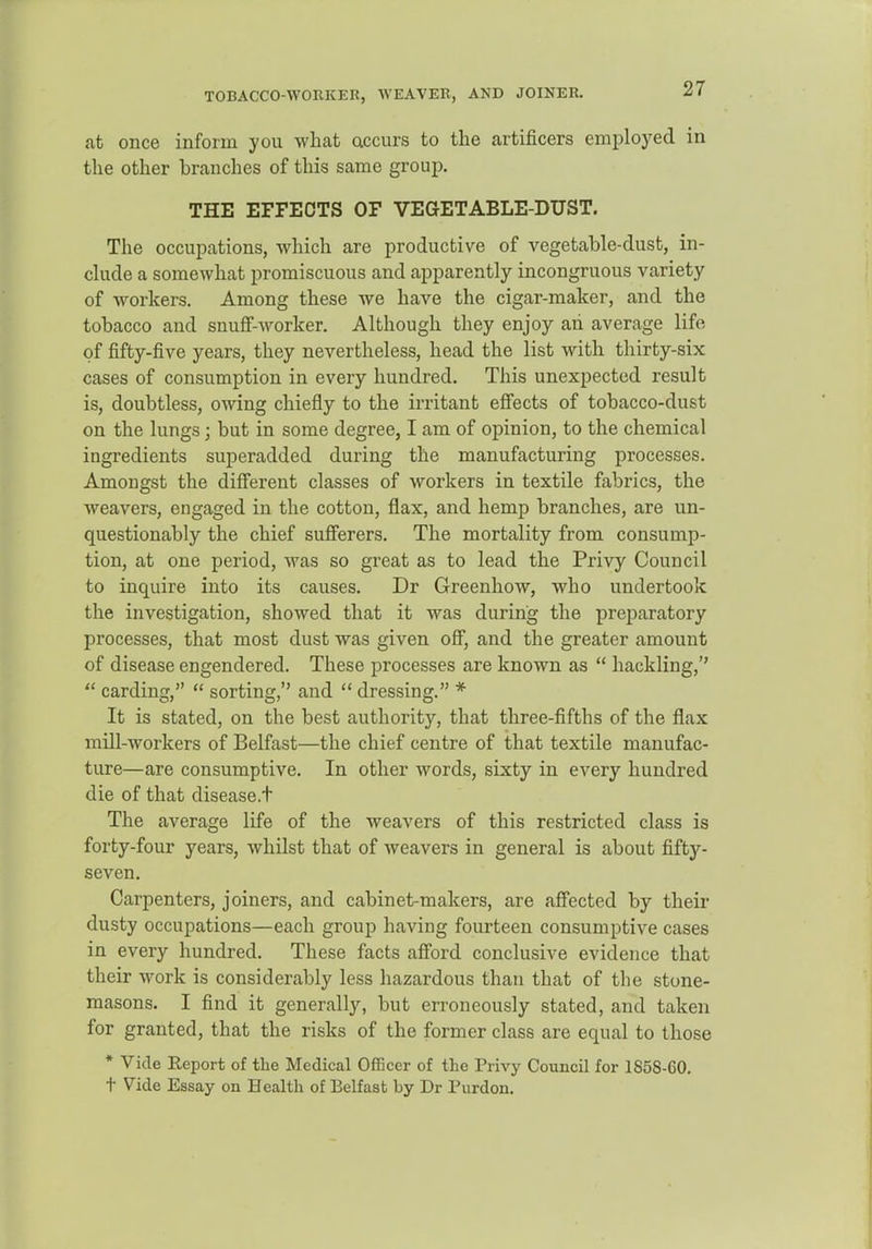 TOBACCO-WORKEK, WEAVER, AND JOINER. at once inform you what accurs to the artificers employed in the other branches of this same group. THE EFFECTS OF VEaETABLE-DUST. The occupations, which are productive of vegetable-dust, in- clude a somewhat promiscuous and apparently incongruous variety of Avorkers. Among these we have the cigar-maker, and the tobacco and snufF-worker. Although they enjoy ah average life of fifty-five years, they nevertheless, head the list with thirty-six cases of consumption in every hundred. This unexpected result is, doubtless, owing chiefly to the irritant effects of tobacco-dust on the lungs; but in some degree, I am of opinion, to the chemical ingredients superadded during the manufacturing processes. Amongst the different classes of workers in textile fabrics, the weavers, engaged in the cotton, flax, and hemp branches, are un- questionably the chief sufferers. The mortality from consump- tion, at one period, was so great as to lead the Privy Council to inquire into its causes. Dr Greenhow, who undertook the investigation, showed that it was during the preparatory processes, that most dust was given off, and the greater amount of disease engendered. These processes are known as  hackling,''  carding,  sorting, and  dressing. * It is stated, on the best authority, that three-fifths of the flax mill-workers of Belfast—the chief centre of that textile manufac- ture—are consumptive. In other words, sixty in every hundred die of that disease.t The average life of the Aveavers of this restricted class is forty-four years, whilst that of weavers in general is about fifty- seven. Carpenters, joiners, and cabinet-makers, are aff'ected by their dusty occupations—each group having fourteen consumptive cases in every hundred. These facts aff'ord conclusive evidence that their work is considerably less hazardous than that of the stone- masons. I find it generally, but erroneously stated, and taken for granted, that the risks of the former class are equal to those * Vide Report of the Medical Officer of the Privy Council for 1858-60. t Vide Essay on Health of Belfast by Dr Purdon.
