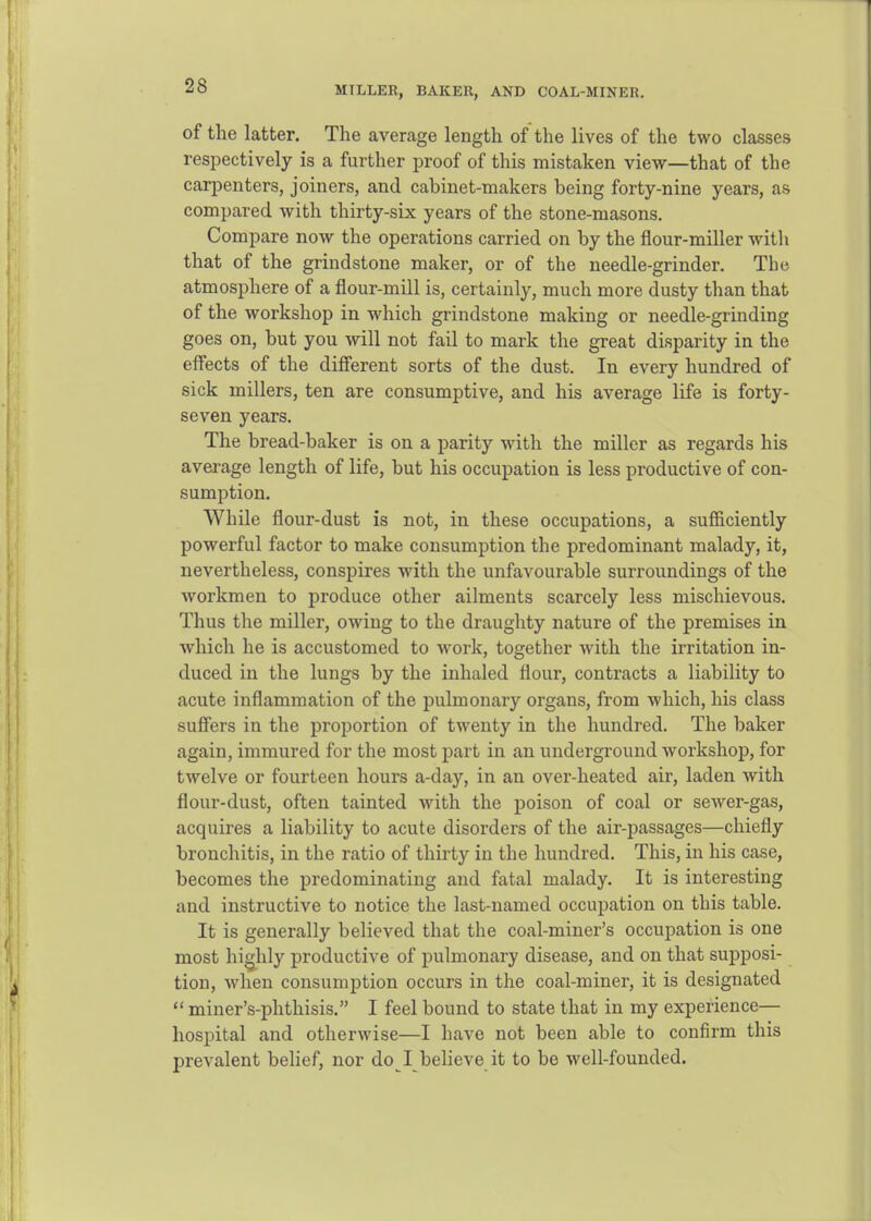 MTLLER, BAKER, AND COAL-MINER. of the latter. The average length of the lives of the two classes respectively is a further proof of this mistaken view—that of the carpenters, joiners, and cabinet-makers being forty-nine years, as compared with thirty-six years of the stone-masons. Compare now the operations carried on by the flour-miller with that of the grindstone maker, or of the needle-grinder. The atmosphere of a flour-mill is, certainly, much more dusty than that of the workshop in which grindstone making or needle-grinding goes on, but you will not fail to mark the great disparity in the effects of the diff'erent sorts of the dust. In every hundred of sick millers, ten are consumptive, and his average life is forty- seven years. The bread-baker is on a parity with the miller as regards his average length of life, but his occupation is less productive of con- sumption. While flour-dust is not, in these occupations, a suflBiciently powerful factor to make consumption the predominant malady, it, nevertheless, conspires with the unfavourable surroundings of the workmen to produce other ailments scarcely less mischievous. Thus the miller, owing to the draughty nature of the premises in which he is accustomed to work, together with the irritation in- duced in the lungs by the inhaled flour, contracts a liability to acute inflammation of the pulmonary organs, from which, his class sufiers in the proportion of twenty in the hundred. The baker again, immured for the most part in an underground workshop, for twelve or fourteen hours a-day, in an over-heated air, laden with flour-dust, often tainted with the poison of coal or sewer-gas, acquires a liability to acute disorders of the air-passages—chiefly bronchitis, in the ratio of thirty in the hundred. This, in his case, becomes the predominating and fatal malady. It is interesting and instructive to notice the last-named occupation on this table. It is generally believed that the coal-miner's occupation is one most highly productive of pulmonary disease, and on that supposi- tion, when consumption occurs in the coal-miner, it is designated  miner's-phthisis. I feel bound to state that in my experience— hospital and otherwise—I have not been able to confirm this prevalent belief, nor do I believe it to be well-founded.