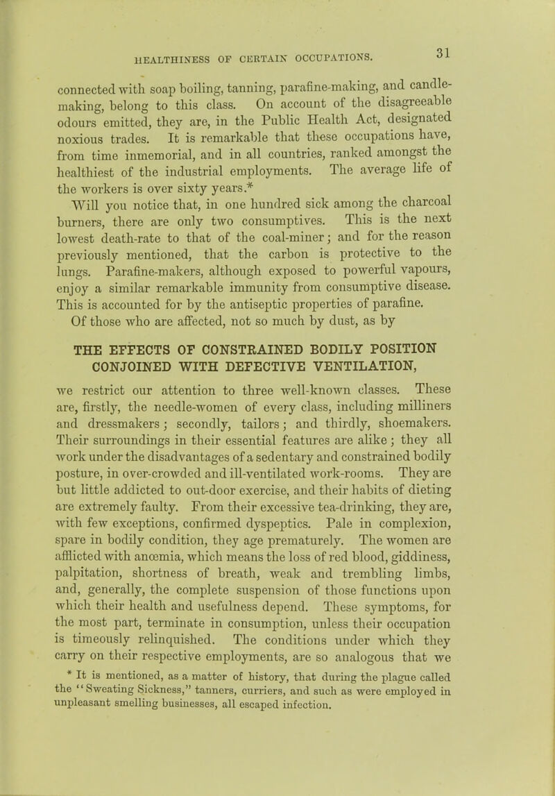 HEALTHINESS OF CERTAIN OCCUPATIONS. connected with soap boiling, tanning, parafine-maldng, and candle- making, belong to this class. On account of the disagreeable odours emitted, they are, in the Public Health Act, designated noxious trades. It is remarkable that these occupations have, from time inmemorial, and in all countries, ranked amongst the healthiest of the industrial employments. The average life of the workers is over sixty years.* Will you notice that, in one hundred sick among the charcoal burners, there are only two consumptives. This is the next lowest death-rate to that of the coal-miner; and for the reason previously mentioned, that the carbon is protective to the lungs. Parafine-makers, although exposed to powerful vapours, enjoy a similar remarkable immunity from consumptive disease. This is accounted for by the antiseptic properties of parafine. Of those who are affected, not so much by dust, as by THE EFFECTS OF CONSTRAINED BODILY POSITION CONJOINED WITH DEFECTIVE VENTILATION, we restrict our attention to three well-known classes. These are, firstly, the needle-women of every class, including milliners and dressmakers; secondly, tailors; and thirdly, shoemakers. Their surroundings in their essential features are alike ; they all work under the disadvantages of a sedentary and constrained bodily posture, in over-crowded and ill-ventilated work-rooms. They are but little addicted to out-door exercise, and their habits of dieting are extremely faulty. From their excessive tea-drinking, they are, with few exceptions, confirmed dyspeptics. Pale in complexion, spare in bodily condition, they age prematurely. The women are afflicted with anosmia, which means the loss of red blood, giddiness, palpitation, shortness of breath, weak and trembling limbs, and, generally, the complete suspension of those functions upon which their health and usefulness depend. These symptoms, for the most part, terminate in consumption, unless their occupation is timeously reHnquished. The conditions under which they carry on their respective employments, are so analogous that we * It is mentioned, as a matter of history, that during the plague called the Sweating Sickness, tanners, curriers, and such as were employed in unpleasant smelling businesses, all escaped infection.